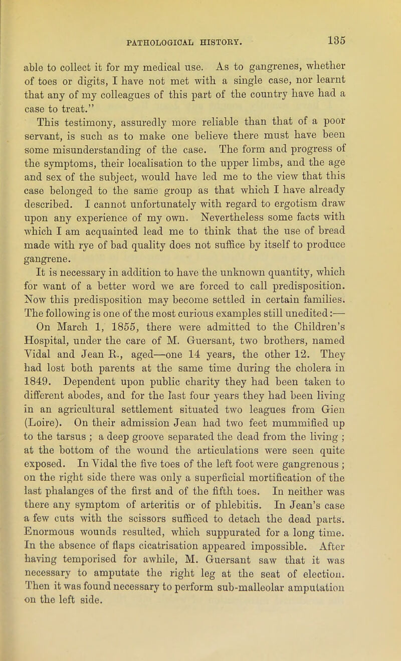 185 able to collect it for my medical use. As to gangrenes, whether of toes or digits, I have not met with a single case, nor learnt that any of my colleagues of this part of the country have had a case to treat.” This testimony, assuredly more reliable than that of a poor servant, is such as to make one believe there must have been some misunderstanding of the case. The form and progress ot the symptoms, their localisation to the upper limbs, and the age and sex of the subject, would have led me to the view that this case belonged to the same group as that which I have already described. I cannot unfortunately with regard to ergotism draw upon any experience of my own. Nevertheless some facts with which I am acquainted lead me to think that the use of bread made with rye of bad quality does not suffice by itself to produce gangrene. It is necessary in addition to have the unknown quantity, which for want of a better word we are forced to call predisposition. Now this predisposition may become settled in certain families. The following is one of the most curious examples still unedited:— On March 1, 1855, there wrere admitted to the Children’s Hospital, under the care of M. Guersant, two brothers, named Yidal and Jean R., aged—one 14 years, the other 12. They had lost both parents at the same time during the cholera in 1849. Dependent upon public charity they had been taken to different abodes, and for the last four years they had been living in an agricultural settlement situated two leagues from Gien (Loire). On their admission Jean had two feet mummified up to the tarsus ; a deep groove separated the dead from the living ; at the bottom of the wound the articulations were seen quite exposed. In Yidal the five toes of the left foot were gangrenous ; on the right side there was only a superficial mortification of the last phalanges of the first and of the fifth toes. In neither was there any symptom of arteritis or of phlebitis. In Jean’s case a few cuts with the scissors sufficed to detach the dead parts. Enormous wounds resulted, which suppurated for a long time. In the absence of flaps cicatrisation appeared impossible. After having temporised for awhile, M. Guersant saw that it was necessary to amputate the right leg at the seat of election. Then it was found necessary to perform sub-malleolar amputation on the left side.