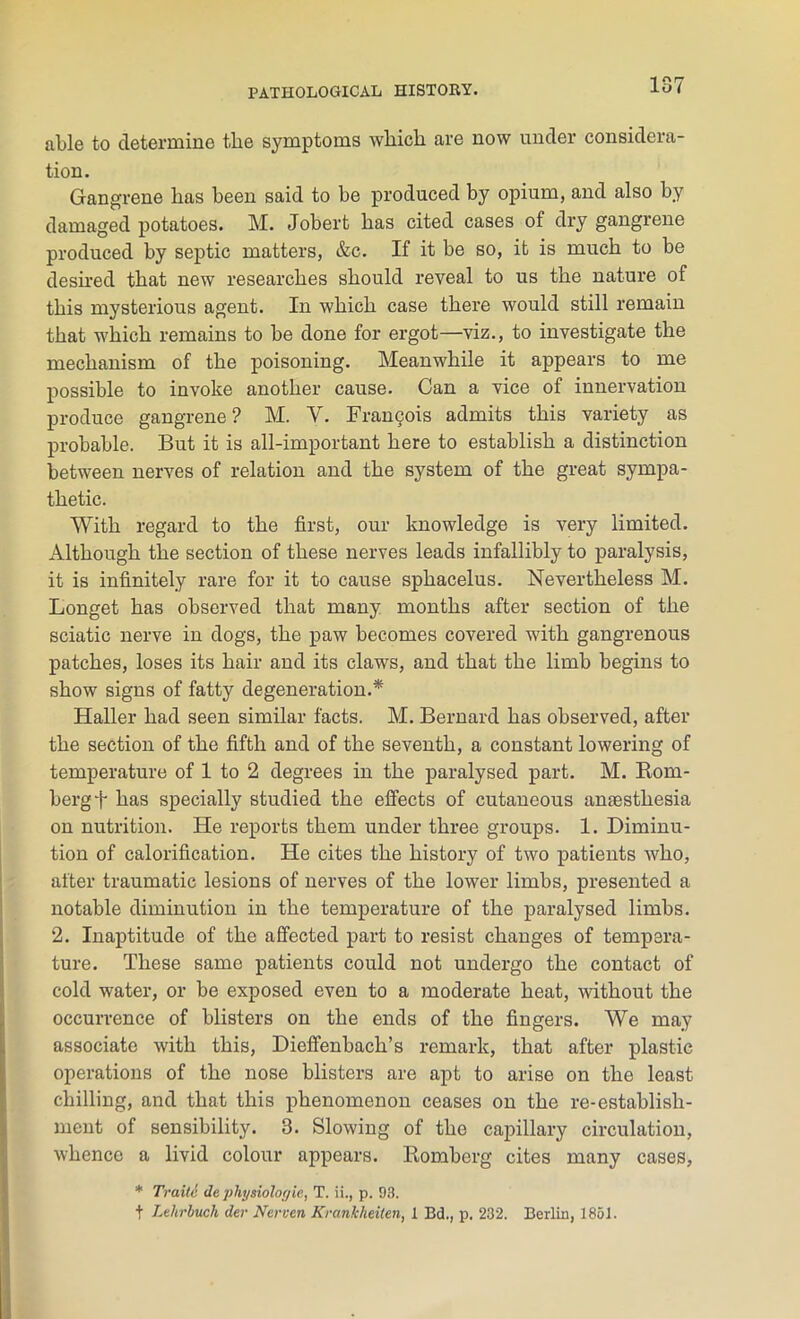 10 n O ( able to determine the symptoms which are now under considera- tion. Gangrene has been said to be produced by opium, and also by damaged potatoes. M. Jobert has cited cases of dry gangrene produced by septic matters, &c. If it be so, it is much to be deshed that new researches should reveal to us the nature of this mysterious agent. In which case there would still remain that which remains to be done for ergot—viz., to investigate the mechanism of the poisoning. Meanwhile it appears to me possible to invoke another cause. Can a vice of innervation produce gangrene ? M. V. Francois admits this variety as probable. But it is all-important here to establish a distinction between nerves of relation and the system of the great sympa- thetic. With regard to the first, our knowledge is very limited. Although the section of these nerves leads infallibly to paralysis, it is infinitely rare for it to cause sphacelus. Nevertheless M. Longet has observed that many months after section of the sciatic nerve in dogs, the paw becomes covered with gangrenous patches, loses its hair and its claws, and that the limb begins to show signs of fatty degeneration.* Haller had seen similar facts. M. Bernard has observed, after the section of the fifth and of the seventh, a constant lowering of temperature of 1 to 2 degrees in the paralysed part. M. Rom- berg f has specially studied the effects of cutaneous anaesthesia on nutrition. He reports them under three groups. 1. Diminu- tion of calorification. He cites the history of two patients who, after traumatic lesions of nerves of the lower limbs, presented a notable diminution in the temperature of the paralysed limbs. 2. Inaptitude of the affected part to resist changes of tempera- ture. These same patients could not undergo the contact of cold water, or be exposed even to a moderate heat, without the occurrence of blisters on the ends of the fingers. We may associate with this, Dieffenbach’s remark, that after plastic operations of the nose blisters are apt to arise on the least chilling, and that this phenomenon ceases on the re-establish- ment of sensibility. 3. Slowing of the capillary circulation, whence a livid colour appears. Romberg cites many cases, * Traile de physiologic, T. ii., p. 93. t Lehrbuch der Nerven Kranlcheiten, I Bd., p. 232. Berlin, 1851.