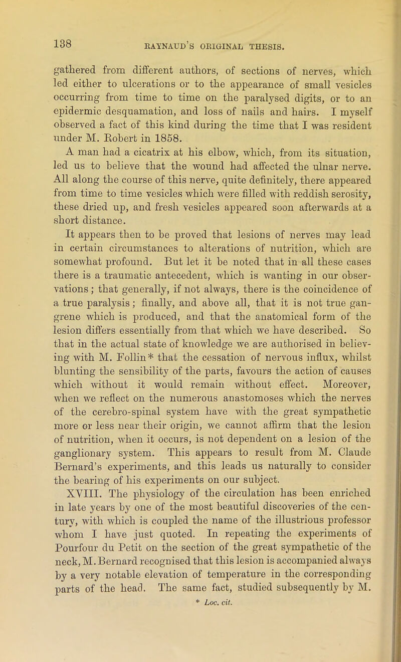 gathered from different authors, of sections of nerves, which led either to ulcerations or to the appearance of small vesicles occurring from time to time on the paralysed digits, or to an epidermic desquamation, and loss of nails and hairs. I myself observed a fact of this kind during the time that I was resident under M. Robert in 1858. A man had a cicatrix at his elbow, which, from its situation, led us to believe that the wound had affected the ulnar nerve. All along the course of this nerve, quite definitely, there appeared from time to time vesicles which were filled with reddish serosity, these dried up, and fresh vesicles appeared soon afterwards at a short distance. It appears then to be proved that lesions of nerves may lead in certain circumstances to alterations of nutrition, which are somewhat profound. But let it be noted that in all these cases there is a traumatic antecedent, which is wanting in our obser- vations ; that generally, if not always, there is the coincidence of a true paralysis; finally, and above all, that it is not true gan- grene which is produced, and that the anatomical form of the lesion differs essentially from that which we have described. So that in the actual state of knowledge we are authorised in believ- ing with M. Follin* that the cessation of nervous influx, whilst blunting the sensibility of the parts, favours the action of causes which without it would remain without effect. Moreover, when we reflect on the numerous anastomoses which the nerves of the cerebro-spinal system have with the great sympathetic more or less near their origin, we cannot affirm that the lesion of nutrition, when it occurs, is not dependent on a lesion of the ganglionary system. This appears to result from M. Claude Bernard’s experiments, and this leads us naturally to consider the bearing of his experiments on our subject. XVIII. The physiology of the circulation has been enriched in late years by one of the most beautiful discoveries of the cen- tury, with which is coupled the name of the illustrious professor whom I have just quoted. In repeating the experiments of Pourfour du Petit on the section of the great sympathetic of the neck, M. Bernard recognised that this lesion is accompanied always by a very notable elevation of temperature in the corresponding parts of the head. The same fact, studied subsequently by M. * Loc. cit.