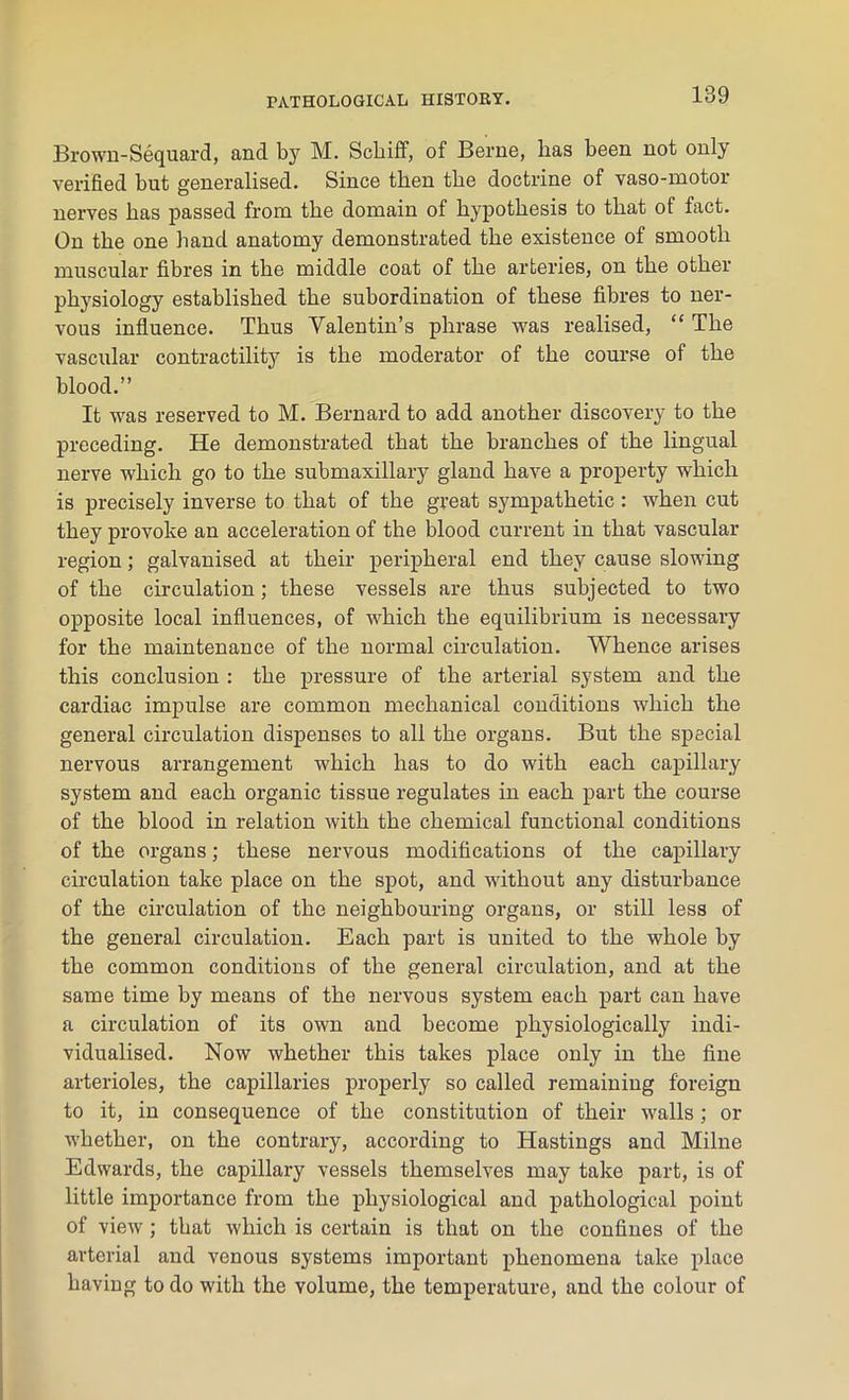 Brown-Sequard, and by M. Schiff, of Berne, lias been not only verified but generalised. Since then tlie doctrine of vaso-motor nerves has passed from the domain of hypothesis to that of fact. On the one hand anatomy demonstrated the existence of smooth muscular fibres in the middle coat of the arteries, on the other physiology established the subordination of these fibres to ner- vous influence. Thus Valentin’s phrase was realised, “ The vascular contractility is the moderator of the course of the blood.” It was reserved to M. Bernard to add another discovery to the preceding. He demonstrated that the branches of the lingual nerve which go to the submaxillary gland have a property which is precisely inverse to that of the great sympathetic : when cut they provoke an acceleration of the blood current in that vascular region; galvanised at their peripheral end they cause slowing of the circulation; these vessels are thus subjected to two opposite local influences, of which the equilibrium is necessary for the maintenance of the normal circulation. Whence arises this conclusion : the pressure of the arterial system and the cardiac impulse are common mechanical conditions which the general circulation dispenses to all the organs. But the special nervous arrangement which has to do with each capillary system and each organic tissue regulates in each part the course of the blood in relation with the chemical functional conditions of the organs; these nervous modifications of the capillary circulation take place on the spot, and without any disturbance of the circulation of the neighbouring organs, or still less of the general circulation. Each part is united to the whole by the common conditions of the general circulation, and at the same time by means of the nervous system each part can have a circulation of its own and become physiologically indi- vidualised. Now whether this takes place only in the fine arterioles, the capillaries properly so called remaining foreign to it, in consequence of the constitution of their walls ; or whether, on the contrary, according to Hastings and Milne Edwards, the capillary vessels themselves may take part, is of little importance from the physiological and pathological point of view; that which is certain is that on the confines of the arterial and venous systems important phenomena take place having to do with the volume, the temperature, and the colour of