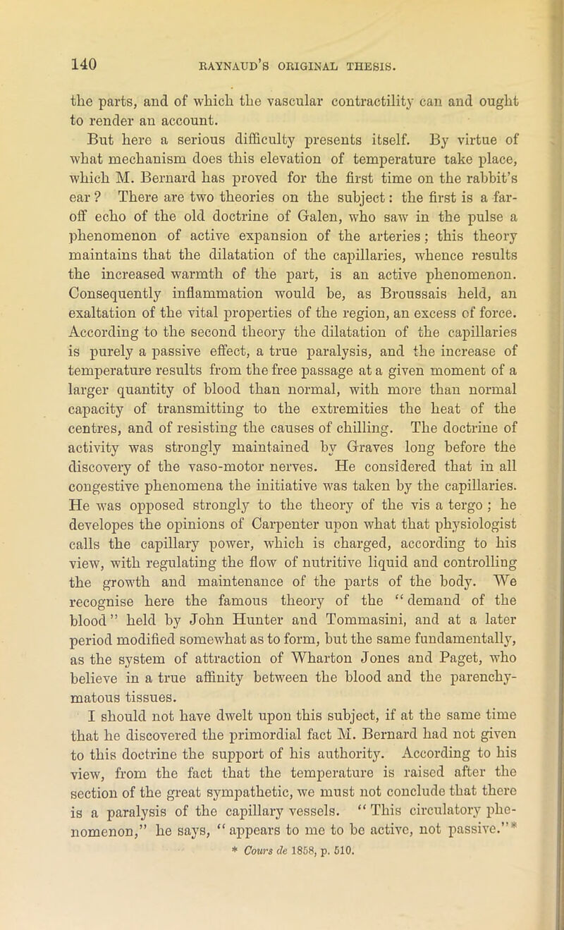 the parts, and of which the vascular contractility can and ought to render an account. But here a serious difficulty presents itself. By virtue of what mechanism does this elevation of temperature take place, which M. Bernard has proved for the first time on the rabbit’s ear ? There are two theories on the subject: the first is a far- off echo of the old doctrine of Galen, who saw in the pulse a phenomenon of active expansion of the arteries; this theory maintains that the dilatation of the capillaries, whence results the increased warmth of the part, is an active phenomenon. Consequently inflammation would be, as Broussais held, an exaltation of the vital properties of the region, an excess of force. According to the second theory the dilatation of the capillaries is purely a passive effect, a true paralysis, and the increase of temperature results from the free passage at a given moment of a larger quantity of blood than normal, with more than normal capacity of transmitting to the extremities the heat of the centres, and of resisting the causes of chilling. The doctrine of activity was strongly maintained by Graves long before the discovery of the vaso-motor nerves. He considered that in all congestive phenomena the initiative was taken by the capillaries. He was opposed strongly to the theory of the vis a tergo ; he developes the opinions of Carpenter upon what that physiologist calls the capillary power, which is charged, according to his view, with regulating the flow of nutritive liquid and controlling the growth and maintenance of the parts of the body. We recognise here the famous theory of the “ demand of the blood” held by John Hunter and Tommasini, and at a later period modified somewhat as to form, but the same fundamentally, as the system of attraction of Wharton Jones and Paget, who believe in a true affinity between the blood and the parenchy- matous tissues. I should not have dwelt upon this subject, if at the same time that he discovered the primordial fact M. Bernard had not given to this doctrine the support of his authority. According to his view, from the fact that the temperature is raised after the section of the great sympathetic, we must not conclude that there is a paralysis of the capillary vessels. “ This circulatory phe- nomenon,” he says, “ appears to me to be active, not passive.”* * Cows de 1858, p. 510.