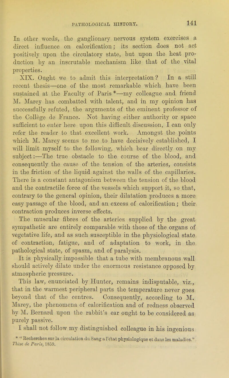 In other words, the ganglionary nervous system exercises a direct influence on calorification; its section does not act positively upon the circulatory state, but upon the heat pro- duction by an inscrutable mechanism like that of the vital properties. XIX. Ought we to admit this interpretation ? In a still recent thesis—one of the most remarkable which have been sustained at the Faculty of Paris *—my colleague and friend M. Marey has combatted with talent, and in my opinion has successfully refuted, the arguments of the eminent professor of the College de France. Not having either authority or space sufficient to enter here upon this difficult discussion, I can only refer the reader to that excellent work. Amongst the points which M. Marey seems to me to have decisively established, I will limit myself to the following, which bear directly on my subject:—The true obstacle to the course of the blood, and consequently the cause of the tension of the arteries, consists in the friction of the liquid against the walls of the capillaries. There is a constant antagonism between the tension of the blood and the contractile force of the vessels which support it, so that, contrary to the general opinion, their dilatation produces a more easy passage of the blood, and an excess of calorification; their contraction produces inverse effects. The muscular fibres of the arteries supplied by the great sympathetic are entirely comparable with those of the organs of vegetative life, and as such susceptible in the physiological state of contraction, fatigue, and of adaptation to work, in the pathological state, of spasm, and of paralysis. It is physically impossible that a tube with membranous wall should actively dilate under the enormous resistance opposed by atmospheric pressure. This law, enunciated by Hunter, remains indisputable, viz., that in the warmest peripheral parts the temperature never goes beyond that of the centres. Consequently, according to M. Marey, the phenomena of calorification and of redness observed by M. Bernard upon the rabbit’s ear ought to be considered as purely passive. I shall not follow my distinguished colleague in his ingenious * “ Reclierches sur la circulation du Sang a l'c'tat physiologique et dans les maladies.” These de Paris, 1859.