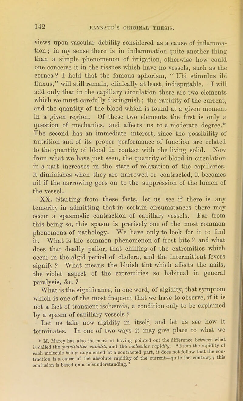 views upon vascular debility considered as a cause of inflamma- tion ; in my sense there is in inflammation quite another thing than a simple phenomenon of irrigation, otherwise how could one conceive it in the tissues which have no vessels, such as the cornea? I hold that the famous aphorism, “ Ubi stimulus ibi fluxus,” will still remain, clinically at least, indisputable. I will add only that in the capillary circulation there are two elements which we must carefully distinguish ; the rapidity of the current, and the quantity of the blood which is found at a given moment in a given region. Of these two elements the first is only a question of mechanics, and affects us to a moderate degree.* The second has an immediate interest, since the possibility of nutrition and of its proper performance of function are related to the quantity of blood in contact with the living solid. Now from what we have just seen, the quantity of blood in circulation in a part increases in the state of relaxation of the capillaries, it diminishes when they are narrowed or contracted, it becomes nil if the narrowing goes on to the suppression of the lumen of the vessel. XX. Starting from these facts, let us see if there is any temerity in admitting that in certain circumstances there may occur a spasmodic contraction of capillary vessels. Far from this being so, this spasm is precisely one of the most common phenomena of pathology. We have only to look for it to find it. What is the common phenomenon of frost bite ? and what does that deadly pallor, that chilling of the extremities which occur in the algid period of cholera, and the intermittent fevers signify ? What means the bluish tint which affects the nails, the violet aspect of the extremities so habitual in general paralysis, &c. ? What is the significance, in one word, of algidity, that symptom which is one of the most frequent that we have to observe, if it is not a fact of transient ischaemia, a condition only to be explained by a spasm of capillary vessels ? Let us take now algidity in itself, and let us see how it terminates. In one of two ways it may give place to what wTe * M. Marey has also the merit of having pointed out the difference between what is called the quantitative rapidity and the molecular rapidity. “ From the rapidity of each molecule being augmented at a contracted part, it does not follow that the con- traction is a cause of the absolute rapidity of the cuirent—quite the contrary ; this confusion is based on a misunderstanding.”