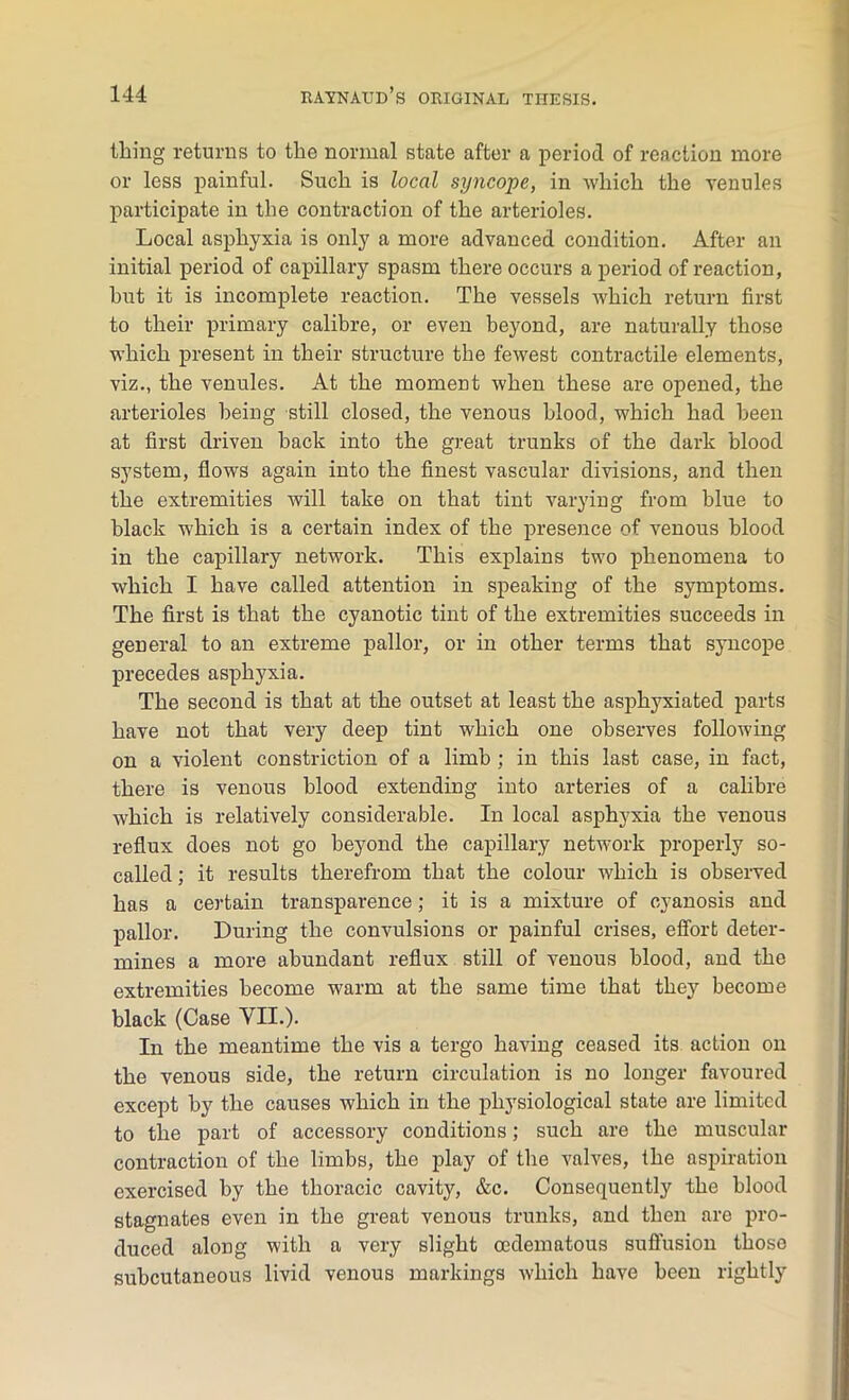 thing returns to the normal state after a period of reaction more or less painful. Such is local syncope, in which the venules participate in the contraction of the arterioles. Local asphyxia is only a more advanced condition. After an initial period of capillary spasm there occurs a period of reaction, hut it is incomplete reaction. The vessels which return first to their primary calibre, or even beyond, are naturally those which present in their structure the fewest contractile elements, viz., the venules. At the moment when these are opened, the arterioles being still closed, the venous blood, which had been at first driven back into the great trunks of the dark blood system, flows again into the finest vascular divisions, and then the extremities will take on that tint varying from blue to black which is a certain index of the presence of venous blood in the capillary network. This explains two phenomena to which I have called attention in speaking of the symptoms. The first is that the cyanotic tint of the extremities succeeds in general to an extreme pallor, or in other terms that syncope precedes asphyxia. The second is that at the outset at least the asphyxiated parts have not that very deep tint which one observes following on a violent constriction of a limb ; in this last case, in fact, there is venous blood extending into arteries of a calibre which is relatively considerable. In local asphyxia the venous reflux does not go beyond the capillary network properly so- called ; it results therefrom that the colour which is observed has a certain transparence; it is a mixture of cyanosis and pallor. During the convulsions or painful crises, effort deter- mines a more abundant reflux still of venous blood, and the extremities become warm at the same time that they become black (Case YII.). In the meantime the vis a tergo having ceased its action on the venous side, the return circulation is no longer favoured except by the causes which in the physiological state are limited to the part of accessory conditions; such are the muscular contraction of the limbs, the play of the valves, the aspiration exercised by the thoracic cavity, &c. Consequently the blood stagnates even in the great venous trunks, and then are pro- duced along with a very slight oedematous suffusion thoso subcutaneous livid venous markings which have been rightly