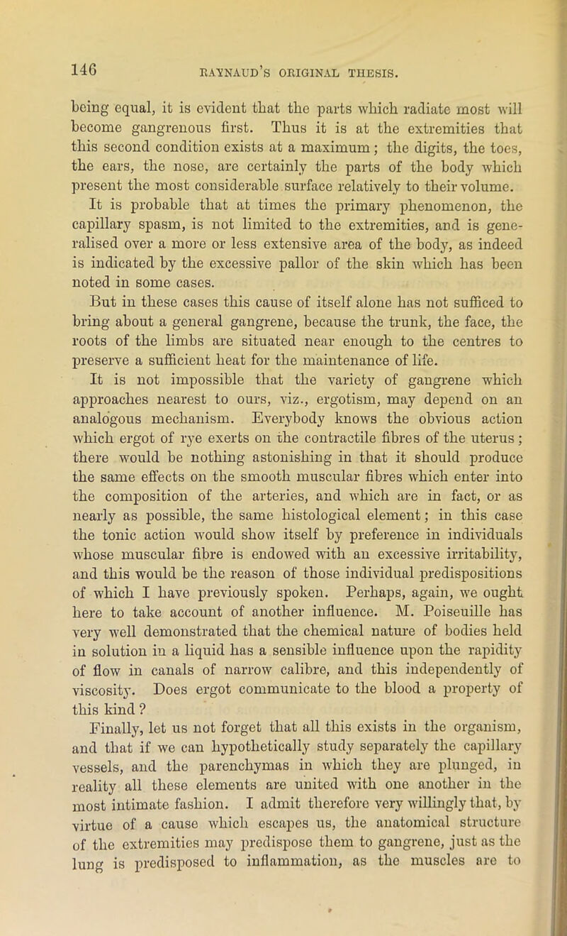 being equal, it is evident tliat the parts which radiate most will become gangrenous first. Thus it is at the extremities that this second condition exists at a maximum; the digits, the toes, the ears, the nose, are certainly the parts of the body which present the most considerable surface relatively to their volume. It is probable that at times the primary phenomenon, the capillary spasm, is not limited to the extremities, and is gene- ralised over a more or less extensive area of the body, as indeed is indicated by the excessive pallor of the skin which has been noted in some cases. But in these cases this cause of itself alone has not sufficed to bring about a general gangrene, because the trunk, the face, the roots of the limbs are situated near enough to the centres to preserve a sufficient heat for the maintenance of life. It is not impossible that the variety of gangrene which approaches nearest to ours, viz., ergotism, may depend on an analogous mechanism. Everybody knows the obvious action which ergot of rye exerts on the contractile fibres of the uterus; there would be nothing astonishing in that it should produce the same effects on the smooth muscular fibres which enter into the composition of the arteries, and which are in fact, or as nearly as possible, the same histological element; in this case the tonic action would show itself by preference in individuals whose muscular fibre is endowed with an excessive irritability, and this would be the reason of those individual predispositions of which I have previously spoken. Perhaps, again, we ought here to take account of another influence. M. Poiseuille has very well demonstrated that the chemical nature of bodies held in solution in a liquid lias a sensible influence upon the rapidity of flow in canals of narrow calibre, and this independently of viscosity. Does ergot communicate to the blood a property of this kind ? Finally, let us not forget that all this exists in the organism, and that if we can hypothetically study separately the capillary vessels, and the parenchymas in which they are plunged, in reality all these elements are united with one another in the most intimate fashion. I admit therefore very willingly that, by virtue of a cause which escapes us, the anatomical structure of the extremities may predispose them to gangrene, just as the lung is predisposed to inflammation, as the muscles are to