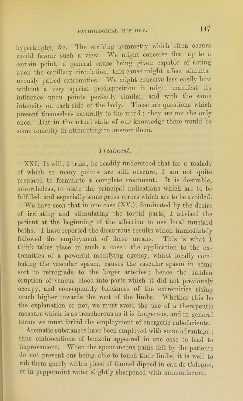 hypertrophy, &c. The striking symmetry which often occurs would favour such a view. We might conceive that up to a certain point, a general cause being given capable of acting upon the capillary circulation, this cause might affect simulta- neously paired extremities. We might conceive less easily how without a very special predisposition it might manifest its influence upon points perfectly similar, and with the same intensity on each side of the body. These are questions which present themselves naturally to the mind; they are not the only ones. But in the actual state of our knowledge there would be some temerity in attempting to answer them. Treatment. XXI. It will, I trust, be readily understood that for a malady of which so many points are still obscure, I am not quite prepared to formulate a complete treatment. It is desirable, nevertheless, to state the principal indications which are to be fulfilled, and especially some gross errors which are to be avoided. We have seen that in one case (XV.), dominated by the desire of irritating and stimulating the torpid parts, I advised the patient at the beginning of the affection to use local mustard baths. I have reported the disastrous results which immediately followed the employment of these means. This is what I think takes place in such a case : the application to the ex- tremities of a powerful modifying agency, whilst locally com- bating the vascular spasm, causes the vascular spasm in some sort to retrograde to the larger arteries; hence the sudden eruption of venous blood into parts which it did not previously occupy, and consequently blackness of the extremities rising- much higher towards the root of the limbs. Whether this be the explanation or not, we must avoid the use of a therapeutic measure which is as treacherous as it is dangerous, and in general terms we must forbid the employment of energetic rubefacients. Aromatic substances have been employed with some advantage ; thus embrocations of benzoin appeared in one case to lead to improvement. When the spontaneous pains felt by the patients do not prevent our being able to touch their limbs, it is well to rub them gently with a piece of flannel dipped in eau de Cologne, or in peppermint water slightly sharpened with ammoniacum.