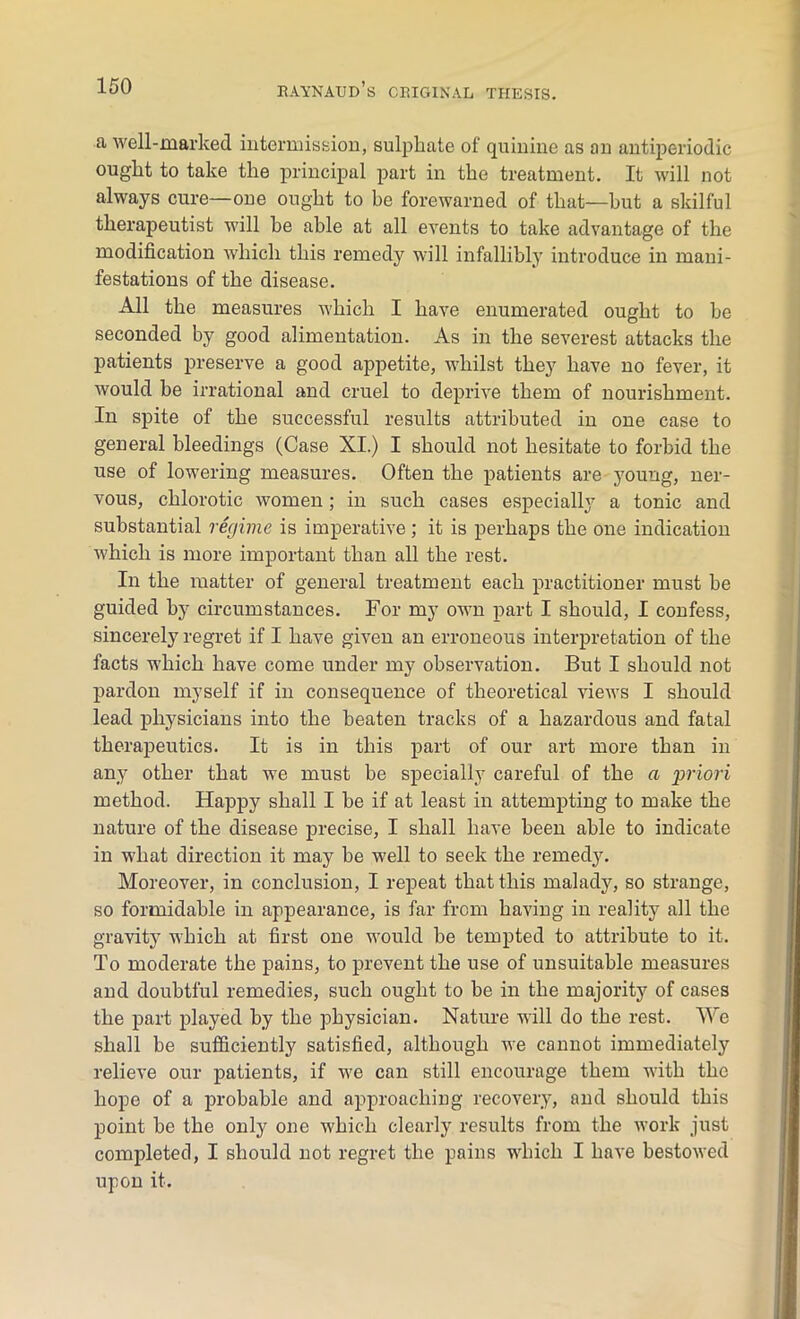 a well-marked intermission, sulphate of quinine as an antiperiodic ought to take the principal part in the treatment. It will not always cure—one ought to be forewarned of that—but a skilful therapeutist will he able at all events to take advantage of the modification which this remedy will infallibly introduce in mani- festations of the disease. All the measures which I have enumerated ought to he seconded by good alimentation. As in the severest attacks the patients preserve a good appetite, whilst they have no fever, it would be irrational and cruel to deprive them of nourishment. In spite of the successful results attributed in one case to general bleedings (Case XI.) I should not hesitate to forbid the use of lowering measures. Often the patients are young, ner- vous, chlorotic women; in such cases especially a tonic and substantial regime is imperative; it is perhaps the one indication which is more important than all the rest. In the matter of general treatment each practitioner must be guided by circumstances. For my own part I should, I confess, sincerely regret if I have given an erroneous interpretation of the facts which have come under my observation. But I should not pardon myself if in consequence of theoretical views I should lead physicians into the beaten tracks of a hazardous and fatal therapeutics. It is in this part of our art more than in any other that we must be specially careful of the a priori method. Happy shall I be if at least in attempting to make the nature of the disease precise, I shall have been able to indicate in what direction it may be well to seek the remedy. Moreover, in conclusion, I repeat that this malady, so strange, so formidable in appearance, is far from having in reality all the gravity which at first one would be tempted to attribute to it. To moderate the pains, to prevent the use of unsuitable measures and doubtful remedies, such ought to be in the majority of cases the part played by the physician. Nature will do the rest. We shall be sufficiently satisfied, although we cannot immediately relieve our patients, if we can still encourage them with the hope of a probable and approaching recovery, and should this point he the only one which clearly results from the work just completed, I should not regret the pains which I have bestowed upon it.