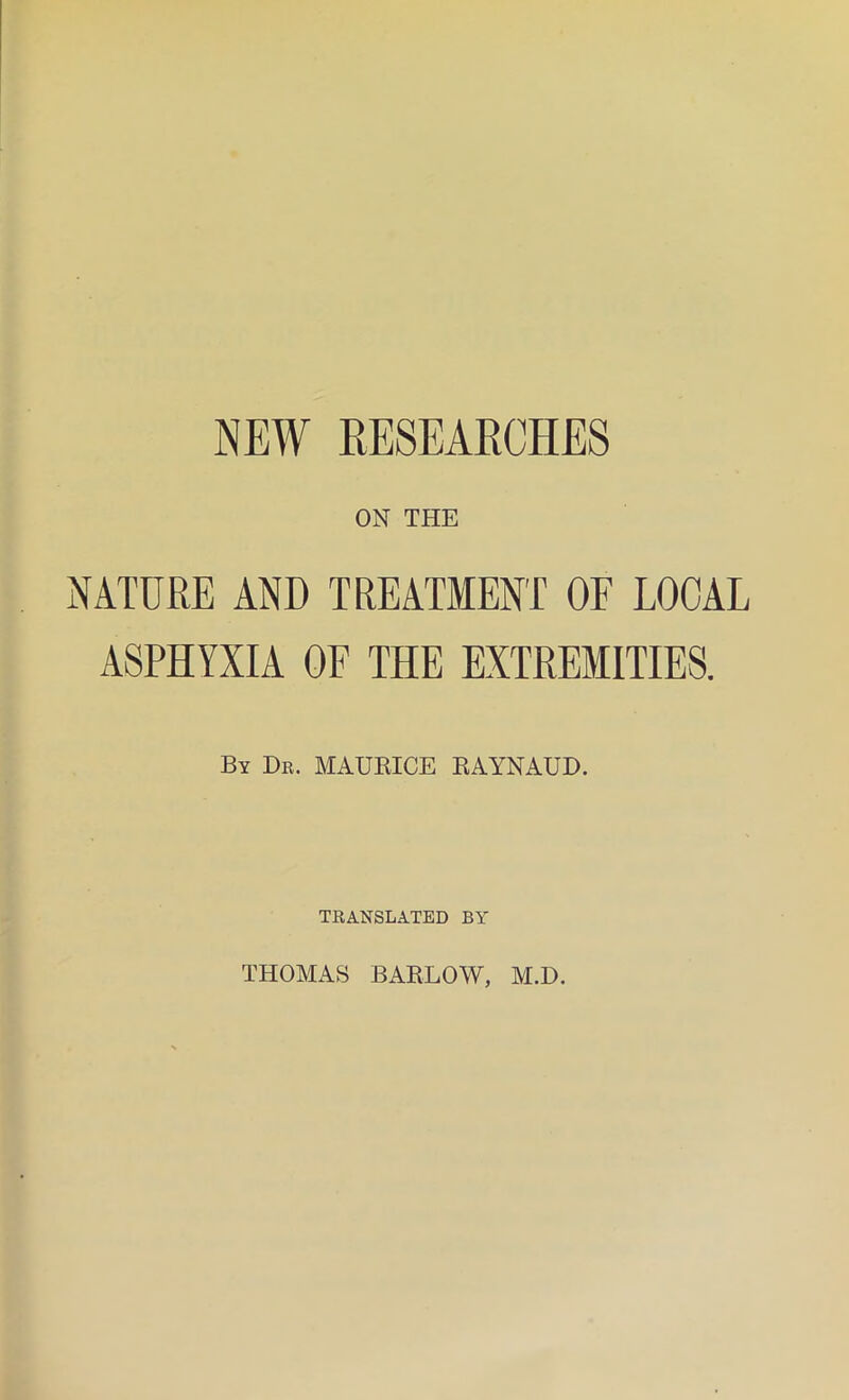 NEW RESEARCHES ON THE NATURE AND TREATMENT OF LOCAL ASPHYXIA OF THE EXTREMITIES. By Dr. MAURICE RAYNAUD. TRANSLATED BY THOMAS BARLOW, M.D.