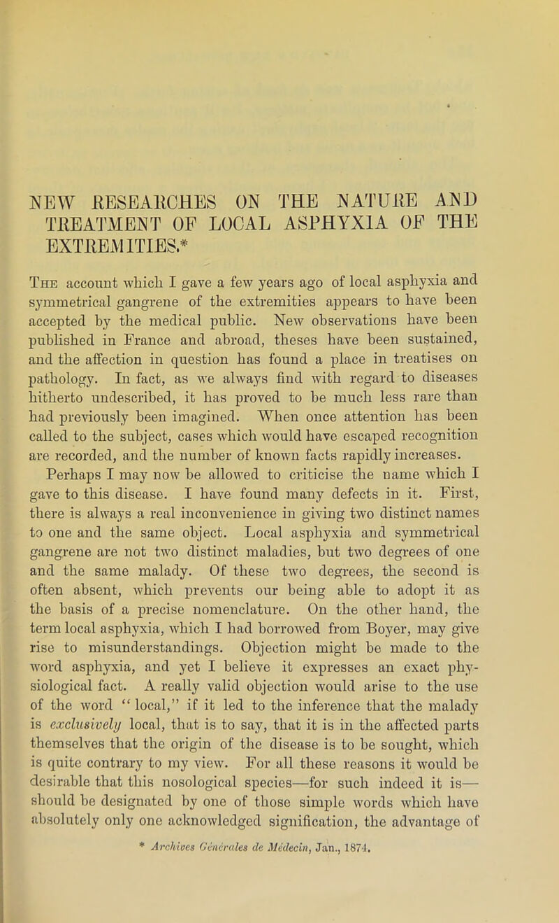 NEW RESEARCHES ON THE NATURE AN1) TREATMENT OF LOCAL ASPHYXIA OF THE EXTREMITIES.* The account which I gave a few years ago of local asphyxia ancl symmetrical gangrene of the extremities appears to have been accepted by the medical public. New observations have been published in France and abroad, theses have been sustained, and the affection in question has found a place in treatises on pathology. In fact, as we always find with regard to diseases hitherto undescribed, it has proved to be much less rare than had previously been imagined. When once attention has been called to the subject, cases which would have escaped recognition are recorded, and the number of known facts rapidly increases. Perhaps I may now he allowed to criticise the name which I gave to this disease. I have found many defects in it. First, there is always a real inconvenience in giving two distinct names to one and the same object. Local asphyxia and symmetrical gangrene are not two distinct maladies, but two degrees of one and the same malady. Of these two degrees, the second is often absent, which prevents our being able to adopt it as the basis of a precise nomenclature. On the other hand, the term local asphyxia, which I had borrowed from Boyer, may give rise to misunderstandings. Objection might be made to the word asphyxia, and yet I believe it expresses an exact phy- siological fact. A really valid objection would arise to the use of the word “ local,” if it led to the inference that the malady is exclusively local, that is to say, that it is in the affected parts themselves that the origin of the disease is to be sought, which is quite contrary to my view. For all these reasons it would be desirable that this nosological species—for such indeed it is— should he designated by one of those simple words which have absolutely only one acknowledged signification, the advantage of * Archioes Gincrales de Medecin, Jan., 1874.