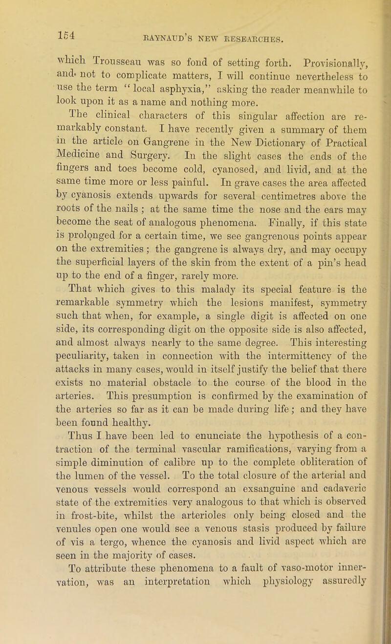which Trousseau was so fond of setting forth. Provisionally, anch not to complicate matters, T will continue nevertheless to use the term “ local asphyxia,” asking the reader meanwhile to look upon it as a name and nothing more. The clinical characters of this singular affection are re- markably constant. I have recently given a summary of them in the article on Gangrene in the New Dictionary of Practical Medicine and Surgery. In the slight cases the ends of the fingers and toes become cold, cyanosed, and livid, and at the same time more or less painful. In grave cases the area affected by cyanosis extends upwards for several centimetres above the roots of the nails ; at the same time the nose and the ears may become the seat of analogous phenomena. Finally, if this state is prolonged for a certain time, we see gangrenous points appear on the extremities ; the gangrene is always dry, and may occupy the superficial layers of the skin from the extent of a pin’s head up to the end of a finger, rarely more. That which gives to this malady its special feature is the remarkable symmetry which the lesions manifest, symmetry such that when, for example, a single digit is affected on one side, its corresponding digit on the opposite side is also affected, and almost always nearly to the same degree. This interesting peculiarity, taken in connection with the intermittency of the attacks in many cases, would in itself justify the belief that there exists no material obstacle to the course of the blood in the arteries. This presumption is confirmed by the examination of the arteries so far as it can be made during life; and they have been found healthy. Thus I have been led to enunciate the hypothesis of a con- traction of the terminal vascular ramifications, varying from a simple diminution of calibre up to the complete obliteration of the lumen of the vessel. To the total closure of the arterial and venous vessels would correspond an exsanguine and cadaveric state of the extremities very analogous to that which is observed in frost-bite, whilst the arterioles only being closed and the venules open one would see a venous stasis produced by failure of vis a tergo, whence the cyanosis and livid aspect which are seen in the majority of cases. To attribute these phenomena to a fault of vaso-motor inner- vation, was an interpretation which physiology assuredly