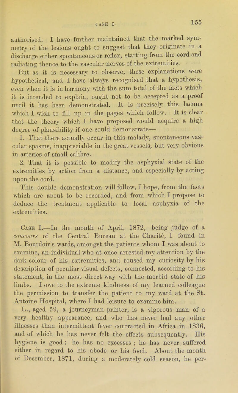 authorised. I have further maintained that the marked sym- metry of the lesions ought to suggest that they originate in a discharge either spontaneous or reflex, starting from the cord and radiating thence to the vascular nerves of the extremities. But as it is necessary to observe, these explanations were hypothetical, and I have always recognised that a hypothesis, even when it is in harmony with the sum total of the facts which it is intended to explain, ought not to be accepted as a proof until it has been demonstrated. It is precisely this lacuna which I wish to fill up in the pages which follow. It is clear that the theory which I have proposed would acquire a high degree of plausibility if one could demonstrate— 1. That there actually occur in this malady, spontaneous vas- cular spasms, inappreciable in the great vessels, but very obvious in arteries of small calibre. 2. That it is possible to modify the asphyxial state of the extremities by action from a distance, and especially by acting upon the cord. This double demonstration will follow, I hope, from the facts which are about to be recorded, and from which I propose to deduce the treatment applicable to local asphyxia of the extremities. Case I.—In the month of April, 1872, being judge of a concours of the Central Bureau at the Charite, I found in M. Bourdoir’s wards, amongst the patients whom I was about to examine, an individual who at once arrested my attention by the dark colour of his extremities, and roused my curiosity by his description of peculiar visual defects, connected, according to his statement, in the most direct way with the morbid state of his limbs. I owe to the extreme kindness of my learned colleague the permission to transfer the patient to my ward at the St. Antoine Hospital, where I had leisure to examine him. L., aged 59, a journeyman printer, is a vigorous man of a very healthy appearance, and who has never had any other illnesses than intermittent fever contracted in Africa in 1836, and of which he has never felt the effects subsequently. His hygiene is good ; he has no excesses ; he has never suffered either in regard to his abode or his food. About the month of December, 1871, during a moderately cold season, he per-