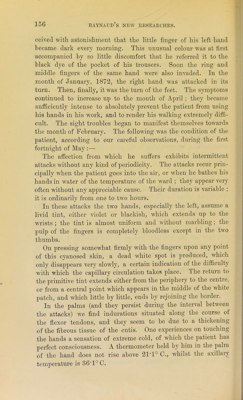 ceived with astonishment that the little finger of his left hand became dark every morning. This unusual colour was at first accompanied by so little discomfort that he referred it to the black dye of the pocket of his trousers. Soon the ring and middle fingers of the same hand were also invaded. In the month of January, 1872, the right hand was attacked in its turn. Then, finally, it was the turn of the feet. The symptoms continued to increase up to the month of April; they became sufficiently intense to absolutely prevent the patient from using his hands in his work, and to render his walking extremely diffi- cult. The sight troubles began to manifest themselves towards the month of February. The following was the condition of the patient, according to our careful observations, during the first fortnight of May :— The affection from which he suffers exhibits intermittent attacks without any kind of periodicity. The attacks recur prin- cipally when the patient goes into the air, or when he bathes his hands in water of the temperature of the ward ; they appear very often without any appreciable cause. Their duration is variable ; it is ordinarily from one to two hours. In these attacks the two hands, especially the left, assume a livid tint, either violet or blackish, which extends up to the wrists ; the tint is almost uniform and without marbling; the pulp of the fingers is completely bloodless except in the two thumbs. On pressing somewhat firmly with the fingers upon any point of this cyanosed skin, a dead white spot is produced, which only disappears very slowly, a certain indication of the difficulty with which the capillary circulation takes place. The return to the primitive tint extends either from the periphery to the centre, or from a central point which appears in the middle of the white patch, and which little by little, ends by rejoining the border. In the palms (and they persist during the interval between the attacks) we find indurations situated along the course of the flexor tendons, and they seem to be due to a thickening of the fibrous tissue of the cutis. One experiences on touchiug the hands a sensation of exti’eme cold, of which the patient has perfect consciousness. A thermometer held by him in the palm of the hand does not rise above 21,1° C., whilst the axillary temperature is 36'1°C.
