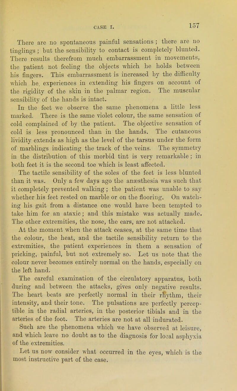 There are no spontaneous painful sensations ; there are no tinglings ; but the sensibility to contact is completely blunted. There results therefrom much embarrassment in movements, the patient not feeling the objects which he holds between his fingers. This embarrassment is increased by the difficulty which he. experiences in extending his fingers on account of the rigidity of the sldn in the palmar region. The muscular sensibility of the hands is intact. In the feet we observe the same phenomena a little less marked. There is the same violet colour, the same sensation of cold complained of by the patient. The objective sensation of cold is less pronounced than in the hands. The cutaneous lividity extends as high as the level of the tarsus under the form of marblings indicating the track of the veins. The symmetry in the distribution of this morbid tint is very remarkable ; in both feet it is the second toe which is least affected. The tactile sensibility of the soles of the feet is less blunted than it was. Only a few days ago the anesthesia was such that it completely prevented walking; the patient was unable to say whether his feet rested on marble or on the flooring. On watch- ing his gait from a distance one would have been tempted to take him for an ataxic; and this mistake was actually made. The other extremities, the nose, the ears, are not attacked. At the moment when the attack ceases, at the same time that the colour, the heat, and the tactile sensibility return to the extremities, the patient experiences in them a sensation of pricking, painful, but not extremely so. Let us note that the colour never becomes entirely normal on the hands, especially on the left hand. The careful examination of the circulatory apparatus, both during and between the attacks, gives only negative results. The heart beats are perfectly normal in their rhythm, their intensity, and their tone. The pulsations are perfectly percep- tible in the radial arteries, in the posterior tibials and in the arteries of the foot. The arteries are not at all indurated. Such are the phenomena which we have observed at leisure, and which leave no doubt as to the diagnosis for local asphyxia of the extremities. Let us now consider what occurred in the eyes, which is the most instructive part of the case.