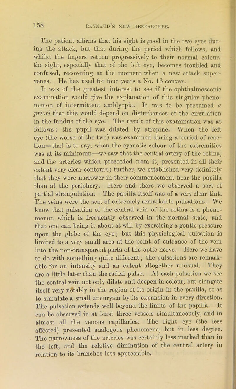 The patient affirms that his sight is good in the two eyes dur- ing the attack, hut that during the period which follows, and whilst the fingers return progressively to their normal colour, the sight, especially that of the left eye, becomes troubled and confused, recovering at the moment when a new attack super- venes. He has used for four years a No. 16 convex. It was of the greatest interest to see if the ophthalmosconic examination would give the explanation of this singular pheno- menon of intermittent amblyopia. It was to be presumed a priori that this would depend on disturbances of the circulation in the fundus of the eye. The result of this examination was as follows: the pupil was dilated by atropine. When the left eye (the worse of the two) was examined during a period of reac- tion—that is to say, when the cyanotic colour of the extremities was at its minimum—we saw that the central artery of the retina, and the arteries which proceeded from it, presented in all their extent very clear contours; further, we established very definitely that they were narrower in their commencement near the papilla than at the periphery. Here and there we observed a sort of partial strangulation. The papilla itself was of a very clear tint. The veins were the seat of extremely remarkable pulsations. We know that pulsation of the central vein of the retina is a pheno- menon which is frequently observed in the normal state, and that one can bring it about at will by exercising a gentle pressure upon the globe of the eye; but this physiological pulsation is limited to a very small area at the point of entrance of the vein into the non-transparent parts of the optic nerve. Here we have to do with something quite different; the pulsations are remark- able for an intensity and an extent altogether unusual. They are a little later than the radial pulse. At each pulsation we see the central vein not only dilate and deepen in colour, but elongate itself very notably in the region of its origin in the papilla, so as to simulate a small aneurysm by its expansion in every direction. The pulsation extends well beyond the limits of the papilla. It can be observed in at least three vessels simultaneously, and in almost all the venous capillaries. The right eye (the less affected) presented analogous phenomena, but in less degree. The narrowness of the arteries was certainly less marked than in the left, and the relative diminution of the central artery in relation to its branches less appreciable.