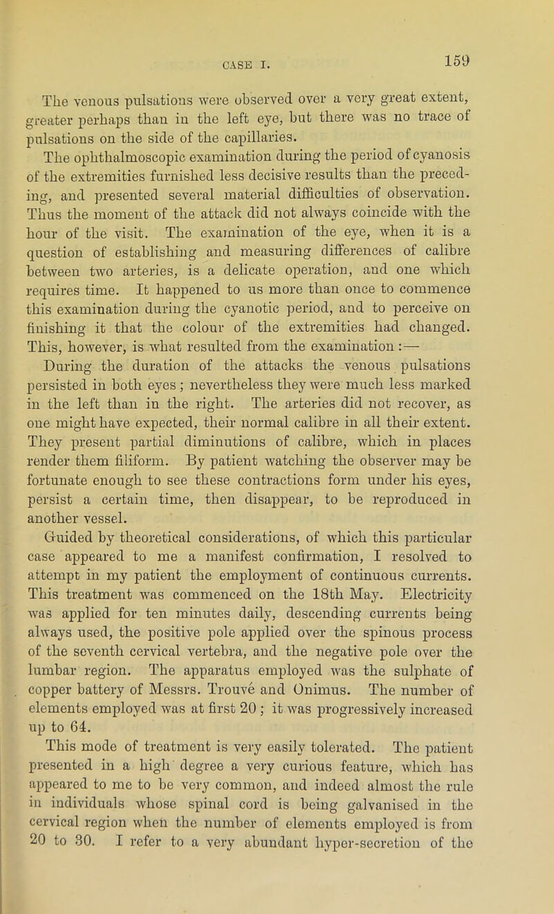 The venous pulsations were observed over a very great extent, greater perhaps than in the left eye, but there was no trace of pulsations on the side of the capillaries. The ophthalmoscopic examination during the period of cyanosis of the extremities furnished less decisive results than the preced- ing, and presented several material difficulties of observation. Thus the moment of the attack did not always coincide with the hour of the visit. The examination of the eye, when it is a question of establishing and measuring differences of calibre between two arteries, is a delicate operation, and one which requires time. It happened to us more than once to commence this examination during the cyanotic period, and to perceive on finishing it that the colour of the extremities had changed. This, however, is what resulted from the examination :— During the duration of the attacks the venous pulsations persisted in both eyes; nevertheless they were much less marked in the left than in the right. The arteries did not recover, as one might have expected, their normal calibre in all their extent. They present partial diminutions of calibre, which in places render them filiform. By patient watching the observer may be fortunate enough to see these contractions form under his eyes, persist a certain time, then disappear, to be reproduced in another vessel. Guided by theoretical considerations, of which this particular case appeared to me a manifest confirmation, I resolved to attempt in my patient the employment of continuous currents. This treatment was commenced on the 18th May. Electricity was applied for ten minutes daily, descending currents being always used, the positive pole applied over the spinous process of the seventh cervical vertebra, and the negative pole over the lumbar region. The apparatus employed was the sulphate of copper battery of Messrs. Trouve and Onimus. The number of elements employed was at first 20 ; it was progressively increased up to 64. This mode of treatment is very easily tolerated. The patient presented in a high degree a very curious feature, which has appeared to me to be very common, and indeed almost the rule in individuals whose spinal cord is being galvanised in the cervical region when the number of elements employed is from 20 to 30. I refer to a very abundant hyper-secretion of the