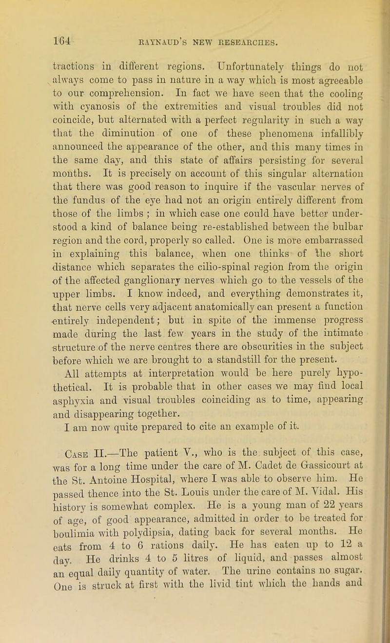 tractions in different regions. Unfortunately tilings do not always come to pass in nature in a way which is most agreeable to our comprehension. In fact we have seen that the cooling with cyanosis of the extremities and visual troubles did not coincide, but alternated with a perfect regularity in such a wajf that the diminution of one of these phenomena infallibly announced the appearance of the other, and this many times in the same day, and this state of affairs persisting for several months. It is precisely on account of this singular alternation that there was good reason to inquire if the vascular nerves of the fundus of the eye had not an origin entirely different from those of the limbs ; in which case one could have better under- stood a kind of balance being re-established between the bulbar region and the cord, properly so called. One is more embarrassed in explaining this balance, when one thinks of the short distance which separates the cilio-spinal region from the origin of the affected ganglionary nerves which go to the vessels of the upper limbs. I know indeed, and everything demonstrates it, that nerve cells very adjacent anatomically can present a function •entirely independent; but in spite of the immense progress made during the last few years in the study of the intimate structure of the nerve centres there are obscurities in the subject before which we are brought to a standstill for the present. All attempts at interpretation would be here purely hypo- thetical. It is probable that in other cases we may find local asphyxia and visual troubles coinciding as to time, appearing and disappearing together. I am now quite prepared to cite an example of it. Case II.—The patient Y., who is the subject of this case, was for a long time under the care of M. Cadet de G-assicourt at the St. Antoine Hospital, where I was able to observe him. He passed thence into the St. Louis under the care of M. Vidal. His history is somewhat complex. He is a young man of 22 years of age, of good appearance, admitted in order to be treated for boulimia with polydipsia, dating back for several months. He eats from 4 to G rations daily. He has eaten up to 12 a day. He drinks 4 to 5 litres of liquid, and passes almost an equal daily quantity of water. The urine contains no sugar. One is struck at first with the livid tint which the hands and