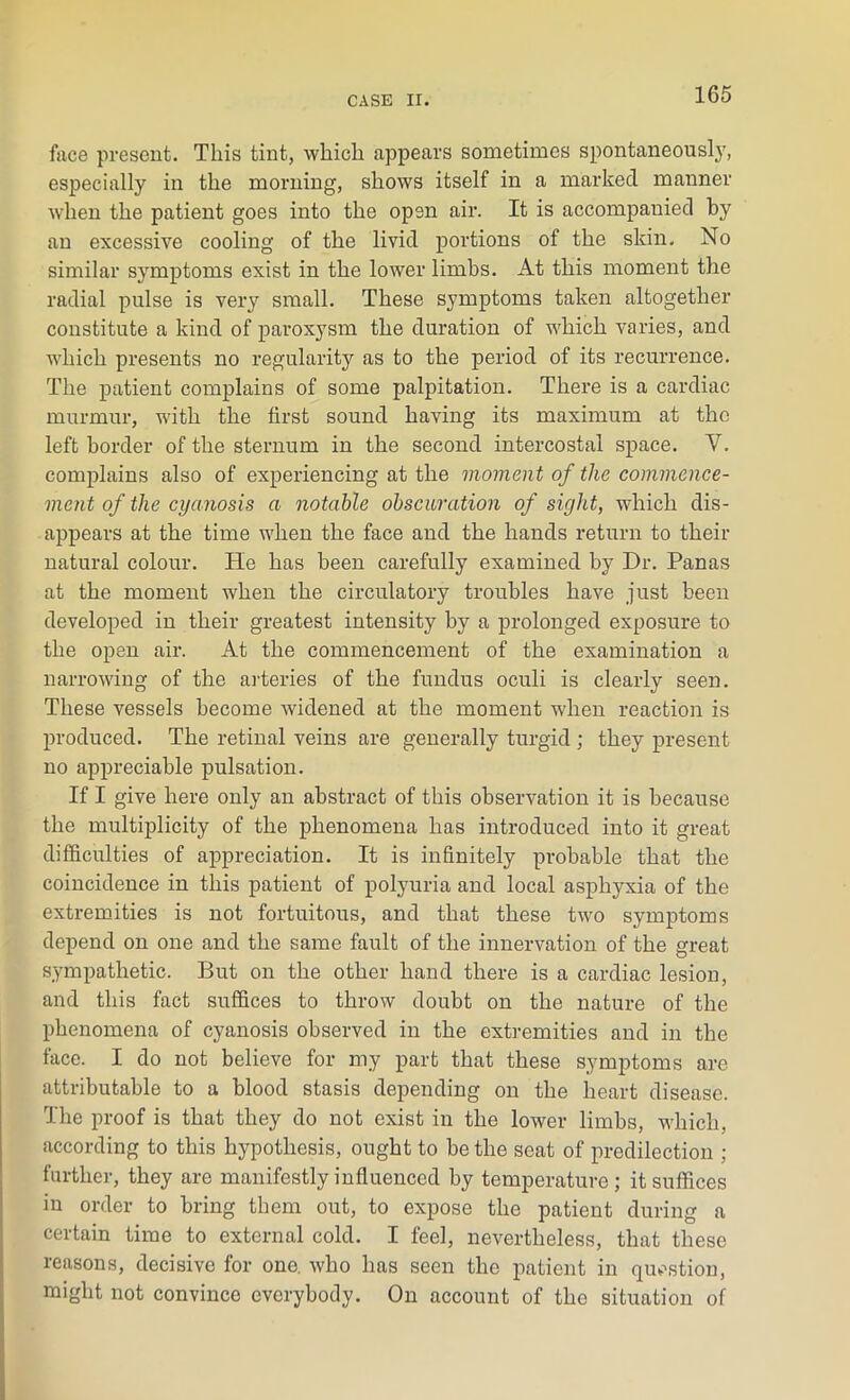 face present. This tint, which appears sometimes spontaneously, especially in the morning, shows itself in a marked manner when the patient goes into the open air. It is accompanied by an excessive cooling of the livid portions of the skin. No similar symptoms exist in the lower limbs. At this moment the radial pulse is very small. These symptoms taken altogether constitute a kind of paroxysm the duration of which varies, and which presents no regularity as to the period of its recurrence. The patient complains of some palpitation. There is a cardiac murmur, with the first sound having its maximum at the left border of the sternum in the second intercostal space. V. complains also of experiencing at the moment of the commence- ment of the cyanosis a notable obscuration of sight, which dis- appears at the time when the face and the hands return to their natural colour. He has been carefully examined by Dr. Panas at the moment when the circulatory troubles have just been developed in their greatest intensity by a prolonged exposure to the open air. At the commencement of the examination a narrowing of the arteries of the fundus oculi is clearly seen. These vessels become widened at the moment when reaction is produced. The retinal veins are generally turgid ; they present no appreciable pulsation. If I give here only an abstract of this observation it is because the multiplicity of the phenomena has introduced into it great difficulties of appreciation. It is infinitely probable that the coincidence in this patient of polyuria and local asphyxia of the extremities is not fortuitous, and that these two symptoms depend on one and the same fault of the innervation of the great sympathetic. But on the other hand there is a cardiac lesion, and this fact suffices to throw doubt on the nature of the phenomena of cyanosis observed in the extremities and in the face. I do not believe for my part that these symptoms are attributable to a blood stasis depending on the heart disease. The proof is that they do not exist in the lower limbs, which, according to this hypothesis, ought to be the seat of predilection ; further, they are manifestly influenced by temperature; it suffices in order to bring them out, to expose the patient during a certain time to external cold. I feel, nevertheless, that these reasons, decisive for one. who has seen the patient in question, might not convince everybody. On account of the situation of