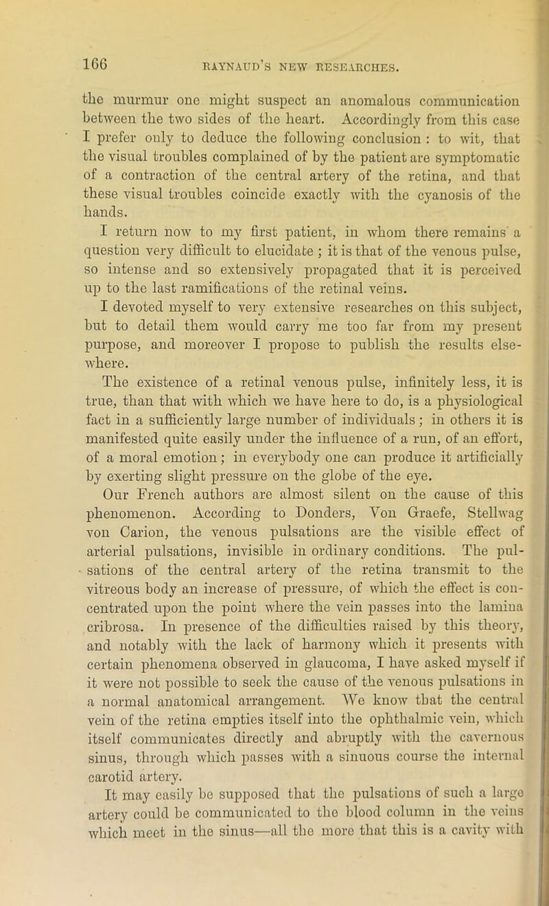 the murmur one might suspect an anomalous communication between the two sides of the heart. Accordingly from this case I prefer only to deduce the following conclusion : to wit, that the visual troubles complained of by the patient are symptomatic of a contraction of the central artery of the retina, and that these visual troubles coincide exactly with the cyanosis of the hands. I return now to my first patient, in whom there remains a question very difficult to elucidate ; it is that of the venous pulse, so intense and so extensively propagated that it is perceived up to the last ramifications of the retinal veins. I devoted myself to very extensive researches on this subject, hut to detail them would carry me too far from my present purpose, and moreover I propose to publish the results else- where. The existence of a retinal venous pulse, infinitely less, it is true, than that with which we have here to do, is a physiological fact in a sufficiently large number of individuals; in others it is manifested quite easily under the influence of a run, of an effort, of a moral emotion; in everybody one can produce it artificially by exerting slight pressure on the globe of the eye. Our French authors are almost silent on the cause of this phenomenon. According to Donders, Yon Graefe, Stellwag von Carion, the venous pulsations are the visible effect of arterial pulsations, invisible in ordinary conditions. The pul- sations of the central artery of the retina transmit to the vitreous body an increase of pressure, of which the effect is con- centrated upon the point where the vein passes into the lamina cribrosa. In presence of the difficulties raised by this theory, and notably with the lack of harmony which it presents with certain phenomena observed in glaucoma, I have asked myself if it were not possible to seek the cause of the venous pulsations in a normal anatomical arrangement. We know that the central vein of the retina empties itself into the ophthalmic vein, which itself communicates directly and abruptly with the cavernous sinus, through which passes with a sinuous course the internal carotid artery. It may easily he supposed that the pulsations of such a largo artery could he communicated to the blood column in the veins which meet in the sinus—all the more that this is a cavity with