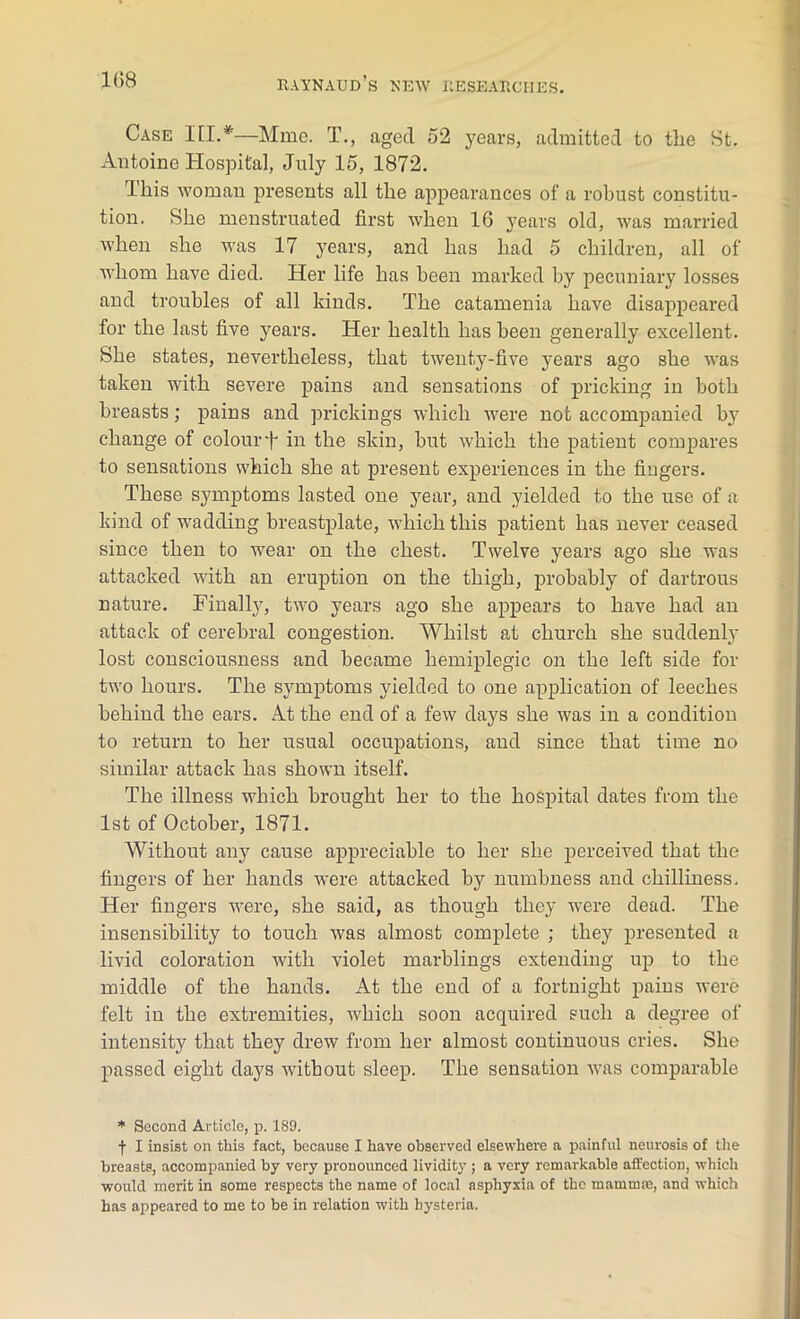 Case III.*—Mine. T., aged 52 years, admitted to the St. Antoine Hospital, July 15, 1872. This woman presents all the appearances of a robust constitu- tion. She menstruated first when 16 years old, was married when she was 17 years, and has had 5 children, all of whom have died. Her life has been marked by pecuniary losses and troubles of all kinds. The catamenia have disappeared for the last five years. Her health has been generally excellent. She states, nevertheless, that twenty-five years ago she was taken with severe pains and sensations of pricking in both breasts; pains and prickings which were not accompanied by change of colourT in the skin, but which the patient compares to sensations which she at present experiences in the fingers. These symptoms lasted one year, and yielded to the use of a kind of wadding breastplate, which this patient has never ceased since then to wear on the chest. Twelve years ago she was attacked with an eruption on the thigh, probably of dartrous nature. Finalty, two years ago she appears to have had an attack of cerebral congestion. Whilst at church she suddenly lost consciousness and became hemiplegic on the left side for two hours. The symptoms yielded to one application of leeches behind the ears. At the end of a few days she was in a condition to return to her usual occupations, and since that time no similar attack has shown itself. The illness which brought her to the hospital dates from the 1st of October, 1871. Without any cause appreciable to her she perceived that the fingers of her hands were attacked by numbness and chilliness. Her fingers were, she said, as though they were dead. The insensibility to touch was almost complete ; they presented a livid coloration with violet marblings extending up to the middle of the hands. At the end of a fortnight pains were felt in the extremities, which soon acquired such a degree of intensity that they drew from her almost continuous cries. She passed eight days without sleep. The sensation was comparable * Second Article, p. 189. f I insist on this fact, because I have observed elsewhere a painful neurosis of the breasts, accompanied by very pronounced lividity ; a very remarkable affection, which would merit in some respects the name of local asphyxia of the mammae, and which has appeared to me to be in relation with hysteria.
