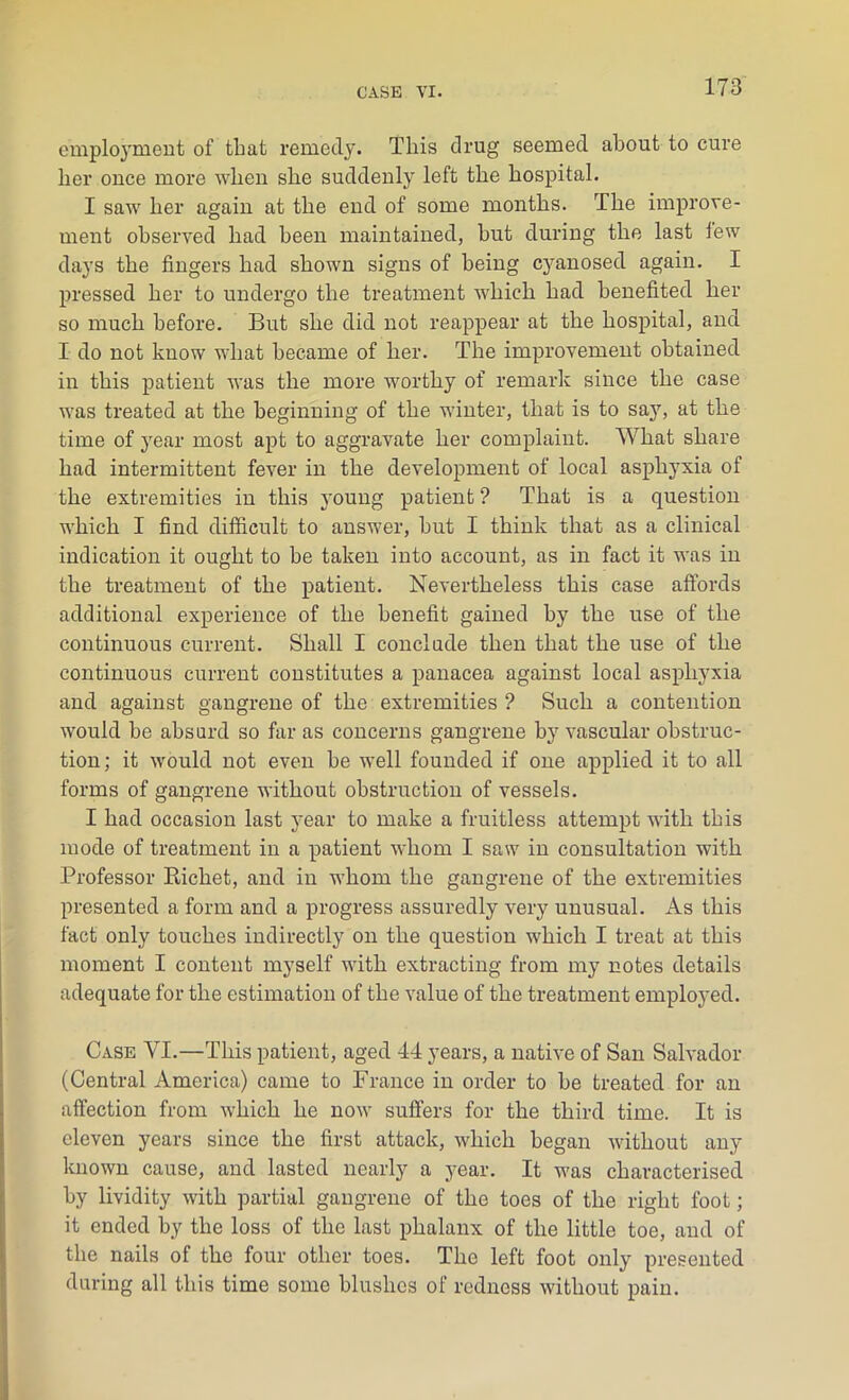 employment of that remedy. This drug seemed about to cure her once more when she suddenly left the hospital. I saw her again at the end of some months. The improve- ment observed had been maintained, hut during the last lew days the fingers had shown signs of being cyanosed again. I pressed her to undergo the treatment which had benefited her so much before. But she did not reappear at the hospital, and I do not know what became of her. The improvement obtained in this patient was the more worthy of remark since the case was treated at the beginning of the winter, that is to say, at the time of year most apt to aggravate her complaint. What share had intermittent fever in the development of local asphyxia of the extremities in this young patient ? That is a question which I find difficult to answer, but I think that as a clinical indication it ought to be taken into account, as in fact it was in the treatment of the patient. Nevertheless this case affords additional experience of the benefit gained by the use of the continuous current. Shall I conclude then that the use of the continuous current constitutes a panacea against local asphyxia and against gangrene of the extremities ? Such a contention would be absurd so far as concerns gangrene by vascular obstruc- tion; it would not even be well founded if one applied it to all forms of gangrene without obstruction of vessels. I had occasion last year to make a fruitless attempt with this mode of treatment in a patient whom I saw in consultation with Professor Bichet, and in -whom the gangrene of the extremities presented a form and a progress assuredly very unusual. As this fact only touches indirectly on the question which I treat at this moment I content myself with extracting from my notes details adequate for the estimation of the value of the treatment employed. Case VI.—This patient, aged 44 years, a native of San Salvador (Central America) came to France in order to be treated for an affection from which he now suffers for the third time. It is eleven years since the first attack, which began without any- known cause, and lasted nearly a year. It was characterised by lividity with partial gangrene of the toes of the right foot; it ended by the loss of the last phalanx of the little toe, and of the nails of the four other toes. The left foot onlyr presented during all this time some blushes of redness without pain.