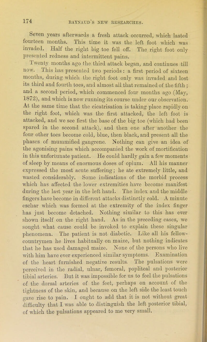 Revert years afterwards a fresh attack occurred, which lasted fourteen months. This time it was the left foot which was invaded. Half the right big toe fell off. The right foot only presented redness and intermittent pains. Twenty months ago the third attack began, and continues till now. This has presented two periods : a first period of sixteen months, during which the right foot only was invaded and lost its third and fourth toes, and almost all that remained of the fifth ; and a second period, which commenced four months ago (May, 1872), and which is now running its course under our observation. At the same time that the cicatrisation is taking place rapidly on the right foot, which was the first attacked, the left foot is attacked, and we see first the base of the big toe (which had been spared in the second attack), and then one after another the four other toes become cold, blue, then black, and present all the phases of mummified gangrene. Nothing can give an idea of the agonising pains which accompanied the work of mortification in this unfortunate patient. He could hardly gain a few moments of sleep by means of enormous doses of opium. All his manner expressed the most acute suffering; he ate extremely little, and wasted considerably. Some indications of the morbid process which has affected the lower extremities have become manifest during the last year in the left hand. The index and the middle fingers have become in different attacks distinctly cold. A minute eschar which was formed at the extremity of the index finger has just become detached. Nothing similar to this has ever shown itself on the right hand. As in the preceding cases, we sought what cause could be invoked to explain these singular phenomena. The patient is not diabetic. Like all his fellow- countrymen he lives habitually on maize, but nothing indicates that he has used damaged maize. None of the persons who live with him have ever experienced similar symptoms. Examination of the heart furnished negative results. The pulsations were perceived in the radial, ulnar, femoral, popliteal and posterior tibial arteries. But it was impossible for us to feel the pulsations of the dorsal arteries of the feet, perhaps on account of the tightness of the skin, and because on the left side the least touch gave rise to pain. I ought to add that it is not without great difficulty that I was able to distinguish the left posterior tibial, of which the pulsations appeared to me very small.