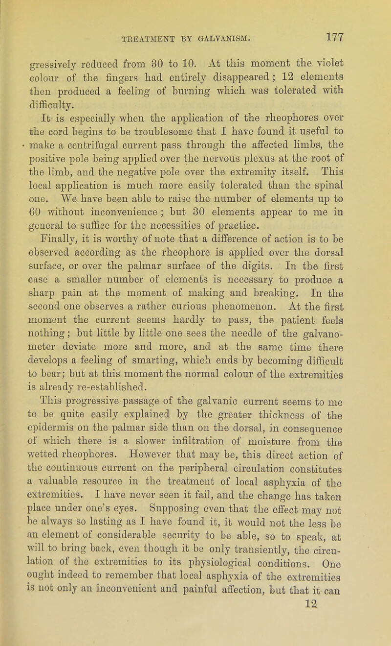 gressively reduced from 30 to 10. At this moment the violet colour of the fingers had entirely disappeared; 12 elements then produced a feeling of burning which was tolerated with difficulty. It is especially when the application of the rheophores over the cord begins to be troublesome that I have found it useful to • make a centrifugal current pass through the affected limbs, the positive pole being applied over the nervous plexus at the root of the limb, and the negative pole over the extremity itself. This local application is much more easily tolerated than the spinal one. We have been able to raise the number of elements up to 60 without inconvenience ; but 30 elements appear to me in general to suffice for the necessities of practice. Finally, it is worthy of note that a difference of action is to be observed according as the rheophore is applied over the dorsal surface, or over the palmar surface of the digits. In the first case a smaller number of elements is necessary to produce a sharp pain at the moment of making and breaking. In the second one observes a rather curious phenomenon. At the first moment the current seems hardly to pass, the patient feels nothing; but little by little one sees the needle of the galvano- meter deviate more and more, and at the same time there develops a feeling of smarting, which ends by becoming difficult to bear; but at this moment the normal colour of the extremities is already re-established. This progressive passage of the galvanic current seems to me to be quite easily explained by the greater thickness of the epidermis on the palmar side than on the dorsal, in consequence of which there is a slower infiltration of moisture from the wetted rheophores. However that may be, this direct action of the continuous current on the peripheral circulation constitutes a valuable resource in the treatment of local asphyxia of the extremities. I have never seen it fail, and the change has taken place under one’s eyes. Supposing even that the effect may not be always so lasting as I have found it, it would not the less be an element of considerable security to be able, so to speak, at will to bring back, even though it be only transiently, the circu- lation of the extremities to its physiological conditions. One ought indeed to remember that local asphyxia of the extremities is not only an inconvenient and painful affection, but that it can 12