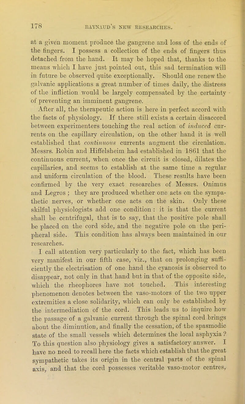 at a given moment produce the gangrene and loss of the ends of the lingers. I possess a collection of the ends of fingers thus detached from the hand. It may be hoped that, thanks to the means which I have just pointed out, this sad termination will in future he observed quite exceptionally. Should one renew the galvanic applications a great number of times daily, the distress of the infliction would he largely compensated by the certainty of preventing an imminent gangrene. After all, the therapeutic action is here in perfect accord with the facts of physiology. If there still exists a certain disaccord between experimenters touching the real action of induced cur- rents on the capillary circulation, on the other hand it is well established that continuous currents augment the circulation. Messrs. Robin and Hiffelsheim had established in 1861 that the continuous current, when once the circuit is closed, dilates the capillaries, and seems to establish at the same time a regular and uniform circulation of the blood. These results have been confirmed by the very exact researches of Messrs. Onimus and Legros ; they are produced whether one acts on the sympa- thetic nerves, or whether one acts on the skin. Only these skilful physiologists add one condition : it is that the current shall be centrifugal, that is to say, that the positive pole shall be placed on the cord side, and the negative pole on the peri- pheral side. This condition has always been maintained in our researches. I call attention very particularly to the fact, which has been very manifest in our fifth case, viz., that on prolonging suffi- ciently the electrisation of one hand the cyanosis is observed to disappear, not only in that hand but in that of the opposite side, which the rheopliores have not touched. This interesting phenomenon denotes between the vaso-motors of the two upper extremities a close solidarity, which can only be established by the intermediation of the cord. This leads us to inquire how the passage of a galvanic current through the spinal cord brings about the diminution, and finally the cessation, of the spasmodic state of the small vessels which determines the local asphyxia ? To this question also physiology gives a satisfactory answer. I have no need to recall here the facts which establish that the great sympathetic takes its origin in the central parts of the spinal axis, and that the cord possesses veritable vaso-motor centres,