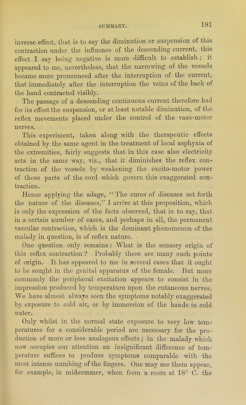 inverse effect, that is to say the diminution or suspension of this contraction under the influence of the descending current, this effect I say being negative is more difficult to establish ; it appeared to me, nevertheless, that the narrowing of the vessels became more pronounced after the interruption of the current, that immediately after the interruption the veins of the back of the hand contracted visibly. The passage of a descending continuous current therefore had for its effect the suspension, or at least notable diminution, of the reflex movements placed under the control of the vaso-motor nerves. This experiment, taken along with the therapeutic effects obtained by the same agent in the treatment of local asphyxia of the extremities, fairly suggests that in this case also electricity acts in the same way, viz., that it diminishes the reflex con- traction of the vessels by weakening the excito-motor power of those parts of the cord which govern this exaggerated con- traction. Hence applying the adage, “ The cures of diseases set forth the nature of the diseases,” I arrive at this proposition, which is only the expression of the facts observed, that is to say, that in a certain number of cases, and perhaps in all, the permanent vascular contraction, which is the dominant phenomenon of the malady in question, is of reflex nature. • One question only remains : What is the sensory origin of this reflex contraction ? Probably there are many such points of origin. It has appeared to me in several cases that it ought to he sought in the genital apparatus of the female. But more commonly the peripheral excitation appears to consist in the impression produced by temperature upon the cutaneous nerves. We have almost always seen the symptoms notably exaggerated by exposure to cold air, or by immersion of the hands in cold water. Only whilst in the normal state exposure to very low tem- peratures for a considerable period are necessary for the pro- duction of more or less analogous effects ; in the malady which now occupies our attention an insignificant difference of tem- perature suffices to produce symptoms comparable with the most intense numbing of the fingers. One may see them appear, for example, in midsummer, when from a room at 18° C. the