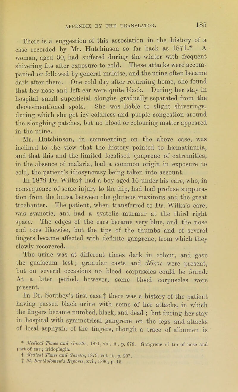 There is a suggestion of this association in the history of a case recorded by Mr. Hutchinson so far hack as 1871.* A woman, aged 30, had suffered during the winter with frequent shivering fits after exposure to cold. These attacks were accom- panied or followed by general malaise, and the urine often became dark after them. One cold day after returning home, she found that her nose and left ear were quite black. During her stay in hospital small superficial sloughs gradually separated from the above-mentioned spots. She was liable to slight shiverings, during which she got icy coldness and purple congestion around the sloughing patches, hut no blood or colouring matter appeared in the urine. Mr. Hutchinson, in commenting on the above case, was inclined to the view that the history pointed to hiematinuria, and that this and the limited localised gangrene of extremities, in the absence of malaria, had a common origin in exposure to cold, the patient’s idiosyncrasy being taken into account. In 1879 Dr. Wilks t had a hoy aged 16 under his care, who, in consequence of some injury to the hip, had had profuse suppura- tion from the bursa between the glukeus maximus and the great trochanter. The patient, when transferred to Dr. Wilks’s care, was cyanotic, and had a systolic murmur at the third right space. The edges of the ears became very blue, and the nose and toes likewise, but the tips of the thumbs and of several fingers became affected with definite gangrene, from which they slowly recovered. The urine was at different times dark in colour, and gave the guaiacum test; granular casts and debris were present, hut on several occasions no blood corpuscles could be found. At a later period, however, some blood corpuscles were present. In Dr. Southey’s first case J there was a history of the patient having passed black urine with some of her attacks, in which the fingers became numbed, black, and dead ; hut during her stay in hospital with symmetrical gangrene on the legs and attacks of local asphyxia of the fingers, though a trace of albumen is * Medical Times and Gazette, 1871, vol. ii., p. 678. Gangrene of tip of nose and part of ear; iridoplegia. t Medical Times and Gazette, 1879, vol. ii., p. 207. X Si. Bartholomew's Reports, xvi., 1880, p. 15.