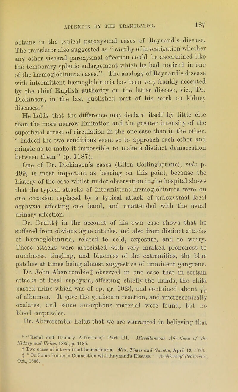 obtains in the typical paroxysmal cases of Raynaud s disease. The translator also suggested as “worthy of investigation whether any other visceral paroxysmal affection could be ascertained like the temporary splenic enlargement which he had noticed in one of the hemoglobinuria cases.1’ The analogy of Raynaud’s disease with intermittent hemoglobinuria has been very frankly accepted by the chief English authority on the latter disease, viz., Dr. Dickinson, in the last published part of his work on kidney diseases.* He holds that the difference may declare itself by little else than the more narrow limitation and the greater intensity of the superficial arrest of circulation in the one case than in the other. “ Indeed the two conditions seem so to approach each other and mingle as to make it impossible to make a distinct demarcation between them” (p. 1187). One of Dr. Dickinson’s cases (Ellen Collingbourne), vide p. 499, is most important as bearing on this point, because the history of the case whilst under observation injLhe hospital shows that the typical attacks of intermittent haemoglobinuria were on one occasion replaced by a typical attack of paroxysmal local asphyxia affecting one hand, and unattended with the usual urinary affection. Dr. Druittf in the account of his own case shows that he suffered from obvious ague attacks, and also from distinct attacks of lnemoglobinuria, related to cold, exposure, and to worry. These attacks were associated with very marked proneness to numbness, tingling, and blueness of the extremities, the blue patches at times being almost suggestive of imminent gangrene. Dr. John Abercrombie % observed in one case that in certain attacks of local asphyxia, affecting chiefly the hands, the child passed urine which was of sp. gr. 1023, and contained about ,\) of albumen. It gave the guaiacum reaction, and microscopically oxalates, and some amorphous material were found, but no blood corpuscles. Dr. Abercrombie holds that we are warranted in believing that * “Renal and Urinary Affections,” Part III. Miscellaneous Affections of the Kidney and Urine, 1885, p. 1185. t Two cases of intermittent hajmatinuria. Med. Times and Gazette, April 19, 1878. t “ On Some Points in Connection with Raynaud’s Disease.” Archices of Pediatrics, Oct., 1886.