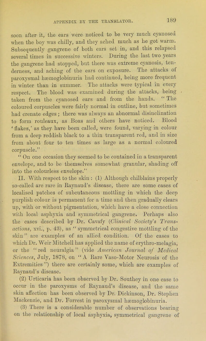 soon after it, the ears were noticed to be very much cyanosed when the boy was chilly, and they ached much as he got warm. Subsequently gangrene of both ears set in, and this relapsed several times in successive winters. During the last two years the gangrene had stopped, but there was extreme cyanosis, ten- derness, and aching of the ears on exposure. The attacks of paroxysmal haemoglobinuria had continued, being more frequent in winter than in summer. The attacks were typical in every respect. The blood was examined during the attacks, being- taken from the cyanosed ears and from the hands. “ The coloured corpuscles were fairly normal in outline, but sometimes had crenate edges; there was always an abnormal disinclination to form rouleaux, as Boas and others have noticed. Blood ‘flakes,’ as they have been called, were found, varying in colour from a deep reddish black to a thin transparent red, and in size from about four to ten times as large as a normal coloured corpuscle.” “ On one occasion they seemed to be contained in a transparent envelope, and to be themselves somewhat granular, shading off into the colourless envelope.” II. With respect to the skin : (1) Although chilblains properly so-called are rare in Raynaud’s disease, there are some cases of localised patches of subcutaneous mottling in which the deep purplish colour is permanent for a time and then gradually clears up, with or without pigmentation, which have a close connection with local asphyxia and symmetrical gangrene. Perhaps also the cases described by Dr. Cavafy (Clinical Society's Trans- actions, xvi., p. 43), as “ symmetrical congestive mottling of the skin ” are examples of an allied condition. Of the cases to which Dr. Weir Mitchell has applied the name of erythro-melagia, or the “red neuralgia” (vide American Journal of Medical Sciences, July, 1878, on “A Rare Vaso-Motor Neurosis of the Extremities ”) there are certainly some, which are examples of Raynaud’s disease. (2) Urticaria has been observed by Dr. Southey in one case to occur in the paroxysms of Raynaud’s disease, and the same skin affection has been observed by Dr. Dickinson, Dr. Stephen Mackenzie, and Dr. Forrest in paroxysmal hsemoglobinuria. (3) There is a considerable number of observations bearing on the relationship of local asphyxia, symmetrical gangrene of