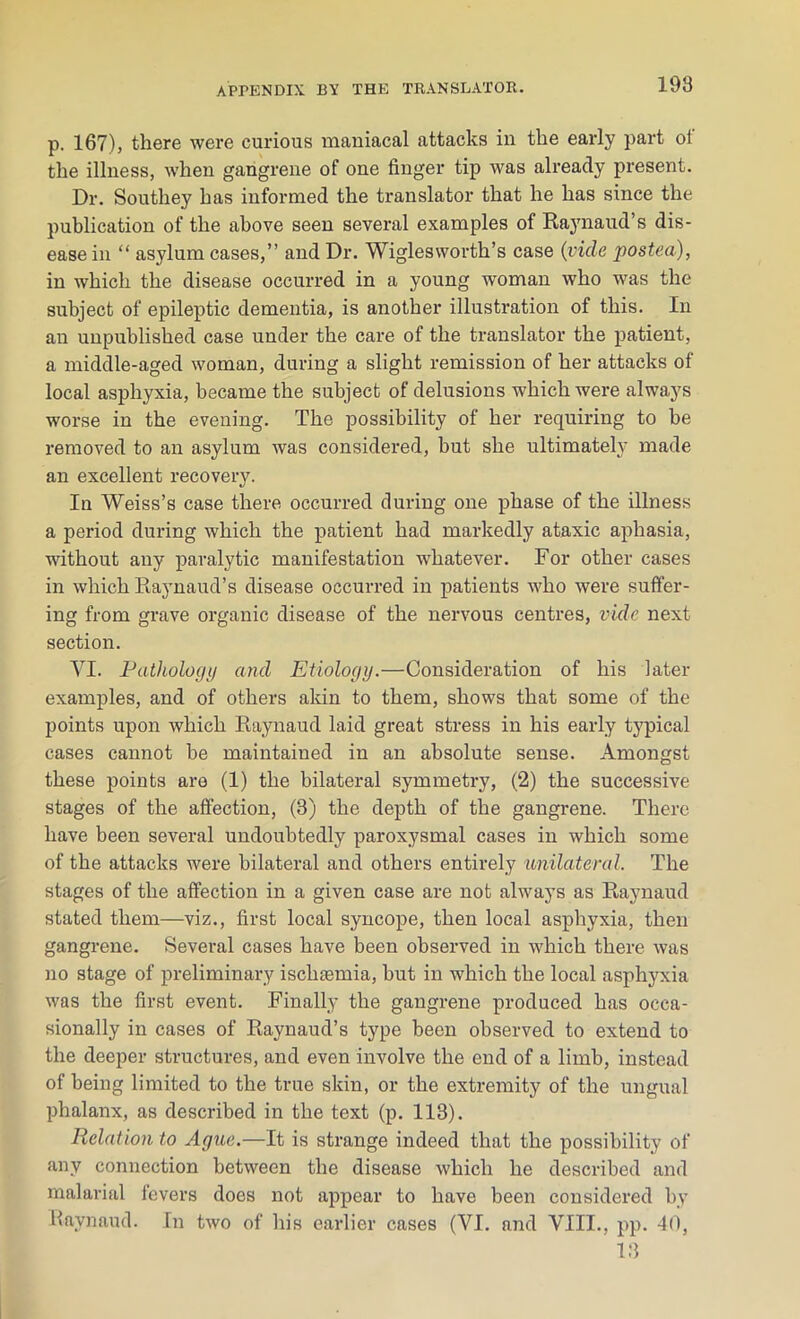 p. 167), there were curious maniacal attacks in the early part ol the illness, when gangrene of one finger tip was already present. Dr. Southey has informed the translator that he has since the publication of the above seen several examples of Raynaud’s dis- ease in “ asylum cases,” and Dr. Wiglesworth’s case (vide posted), in which the disease occurred in a young woman who was the subject of epileptic dementia, is another illustration of this. In an unpublished case under the care of the translator the patient, a middle-aged woman, during a slight remission of her attacks of local asphyxia, became the subject of delusions which were always worse in the evening. The possibility of her requiring to be removed to an asylum was considered, but she ultimately made an excellent recovery. In Weiss’s case there occurred during one phase of the illness a period during which the patient had markedly ataxic aphasia, without any paralytic manifestation whatever. For other cases in which Raynaud’s disease occurred in patients who were suffer- ing from grave organic disease of the nervous centres, vide next section. VI. Pathology and Etiology.—Consideration of his later examples, and of others akin to them, shows that some of the points upon which Raynaud laid great stress in his early typical cases cannot be maintained in an absolute sense. Amongst these points are (1) the bilateral symmetry, (2) the successive stages of the affection, (3) the depth of the gangrene. There have been several undoubtedly paroxysmal cases in which some of the attacks were bilateral and others entirely unilateral The stages of the affection in a given case are not always as Raynaud stated them—viz., first local syncope, then local asphyxia, then gangrene. Several cases have been observed in which there was no stage of preliminary ischaemia, but in which the local asphyxia was the first event. Finally the gangrene produced has occa- sionally in cases of Raynaud’s type been observed to extend to the deeper structures, and even involve the end of a limb, instead of being limited to the true skin, or the extremity of the ungual phalanx, as described in the text (p. 113). Relation to Ague.—It is strange indeed that the possibility of any connection between the disease which he described and malarial fevers does not appear to have been considered by Raynaud. In two of his earlier cases (VI. and VIII., pp. 40, 13