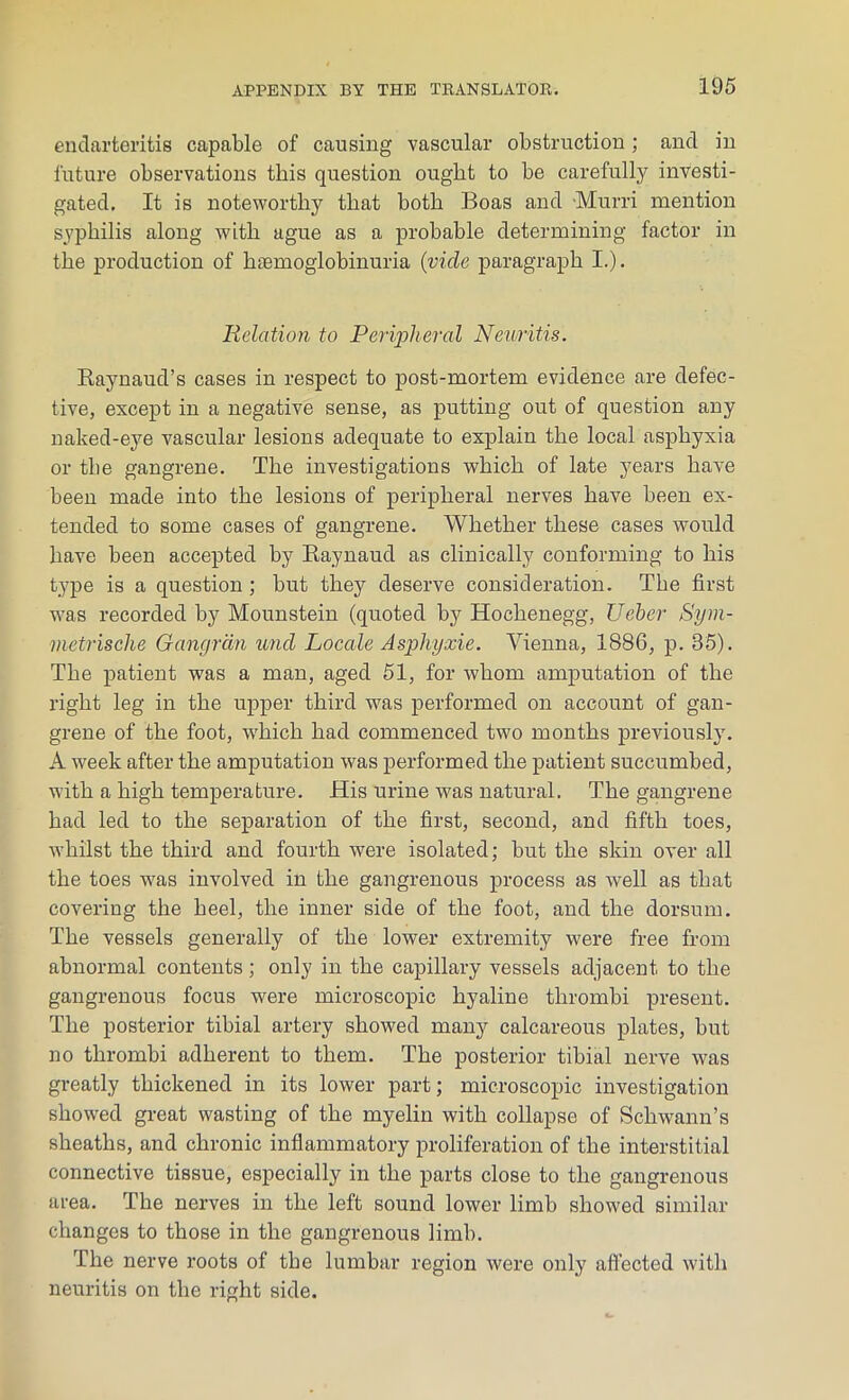 endarteritis capable of causing vascular obstruction; and in future observations this question ought to be carefully investi- gated, It is noteworthy that both Boas and Murri mention syphilis along with ague as a probable determining factor in the production of hsemoglobinuria {vide paragraph I.). Relation to Peripheral Neuritis. Raynaud’s cases in respect to post-mortem evidence are defec- tive, except in a negative sense, as putting out of question any naked-eye vascular lesions adequate to explain the local asphyxia or the gangrene. The investigations which of late years have been made into the lesions of peripheral nerves have been ex- tended to some cases of gangrene. Whether these cases would have been accepted by Raynaud as clinically conforming to his type is a question ; but they deserve consideration. The first was recorded by Mounstein (quoted by Hochenegg, Ueber Sym- metrische Gangrdn und Locale Asphyxie. Vienna, 1886, p. 85). The patient was a man, aged 51, for whom amputation of the right leg in the upper third was performed on account of gan- grene of the foot, wdiich had commenced two months previously. A week after the amputation was performed the patient succumbed, with a high temperature. His urine was natural. The gangrene had led to the separation of the first, second, and fifth toes, whilst the third and fourth were isolated; but the skin over all the toes was involved in the gangrenous process as well as that covering the heel, the inner side of the foot, and the dorsum. The vessels generally of the lower extremity were free from abnormal contents; only in the capillary vessels adjacent to the gangrenous focus were microscopic hyaline thrombi present. The posterior tibial artery showed many calcareous plates, but no thrombi adherent to them. The posterior tibial nerve was greatly thickened in its lower part; microscopic investigation showed great wasting of the myelin with collapse of Schwann’s sheaths, and chronic inflammatory proliferation of the interstitial connective tissue, especially in the parts close to the gangrenous area. The nerves in the left sound lower limb showed similar changes to those in the gangrenous limb. The nerve roots of tbe lumbar region were only affected with neuritis on the right side.