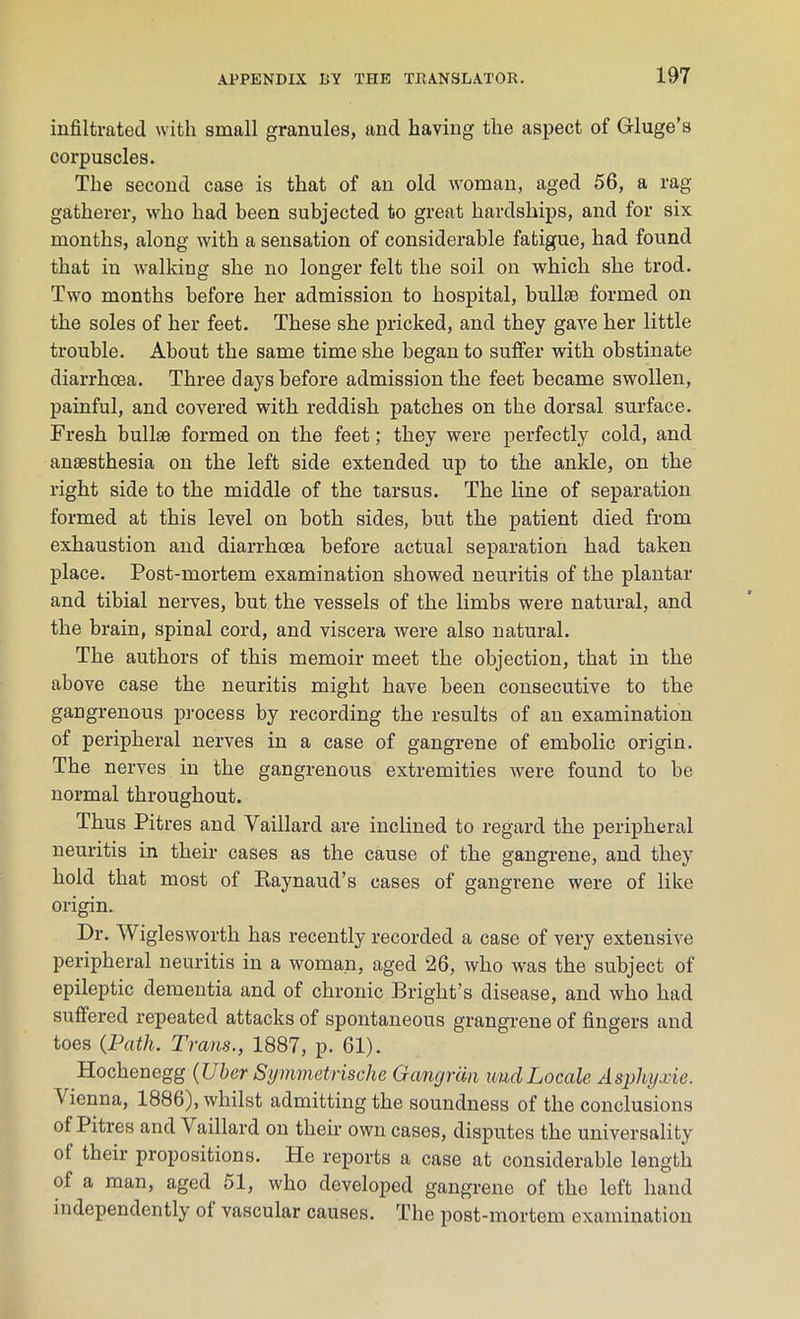 infiltrated with small granules, and having the aspect of Grluge’s corpuscles. The second case is that of an old woman, aged 56, a rag gatherer, who had been subjected to great hardships, and for six months, along with a sensation of considerable fatigue, had found that in walking she no longer felt the soil on which she trod. Two months before her admission to hospital, bull* formed on the soles of her feet. These she pricked, and they gave her little trouble. About the same time she began to suffer with obstinate diarrhoea. Three days before admission the feet became swollen, painful, and covered with reddish patches on the dorsal surface. Fresh bull* formed on the feet; they were perfectly cold, and an*sthesia on the left side extended up to the ankle, on the right side to the middle of the tarsus. The line of separation formed at this level on both sides, but the patient died from exhaustion and diarrhoea before actual separation had taken place. Post-mortem examination showed neuritis of the plantar and tibial nerves, but the vessels of the limbs were natural, and the brain, spinal cord, and viscera were also natural. The authors of this memoir meet the objection, that in the above case the neuritis might have been consecutive to the gangrenous process by recording the results of an examination of peripheral nerves in a case of gangrene of embolic origin. The nerves in the gangrenous extremities were found to be normal throughout. Thus Pitres and Vaillard are inclined to regard the peripheral neuritis in their cases as the cause of the gangrene, and they hold that most of Raynaud’s cases of gangrene were of like origin. Dr. Wiglesworth has recently recorded a case of very extensive peripheral neuritis in a woman, aged 26, who was the subject of epileptic dementia and of chronic Bright’s disease, and who had suffered repeated attacks of spontaneous grangrene of fingers and toes {Path. Trans., 1887, p. 61). Hochenegg {Ubcr Symmetrische Gangran undLocale Aspliyxie. Vienna, 1886), whilst admitting the soundness of the conclusions of Pitres and Vaillard on their own cases, disputes the universality of their propositions. He reports a case at considerable length of a man, aged 51, who developed gangrene of the left hand independently ol vascular causes. The post-mortem examination