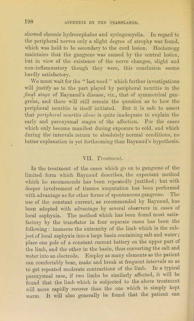showed chronic hydrocephalus and syringomyelia. In regard to the peripheral nerves only a slight degree of atrophy was found, which was held to be secondary to the cord lesion. Iiochenegg maintains that the gangrene was caused by the central lesion, hut in view of the existence of the nerve changes, slight and non-inflammatory though they were, this conclusion seems hardly satisfactory. We must wait for the “ last word ” which further investigations will justify as to the part played by peripheral neuritis in the final stage of Raynaud’s disease, viz., that of symmetrical gan- grene, and there will still remain the question as to how the peripheral neuritis is itself initiated. But it is safe to assert that peripheral neuritis alone is quite inadequate to explain the early and paroxysmal stages of the affection. For the cases which only become manifest during exposure to cold, and which during the intervals return to absolutely normal conditions, no better explanation is yet forthcoming than Raynaud’s hypothesis. VII. Treatment. In the treatment of the cases which go on to gangrene of the limited form which Raynaud describes, the expectant method which he recommends has been repeatedly justified; hut with deeper involvement of tissues amputation has been performed with advantage as for other forms of spontaneous gangrene. The use of the constant current, as recommended by Raynaud, has been adopted with advantage by several observers in cases of local asphyxia. The method which has been found most satis- factory by the translator in four separate cases has been the following: immerse the extremity of the limb which is the sub- ject of local asphyxia into a large basin containing salt and water ; place one pole of a constant current battery on the upper part of the limb, and the other in the basin, thus converting the salt and water into an electrode. Employ as many elements as the patient can comfortably bear, make and break at frequent intervals so as to get repeated moderate contractions of the limb. In a typical paroxysmal case, if two limbs be similarly affected, it will be found that the limb which is subjected to the above treatment will more rapidly recover than the one which is simply kept warm. It will also generally be found that the patient can