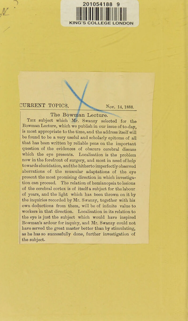 201054 KING’S COLLEGE LONDON \ \ CURRENT TOPICS. Nov. 14,1888. The Bowman Lecture. The subject which Mr. Swanzy selected for the Bowman Lecture, which we publish in our issue of to-day, is most appropriate to the time, and the address itself will be found to be a very useful and scholarly epitome of all that has been written by reliable pens on the important question of the evidences of obscure cerebral disease which the eye presents. Localisation is the problem now in the forefront of surgery, and most in need of help towards elucidation, and the hitherto imperfectly observed aberrations of the muscular adaptations of the eye present the most promising direction in which investiga- tion can proceed. The relation of hemianopsia to lesions of the cerebral cortex is of itself a subject for the labour of years, and the light which has been thrown on it by the inquiries recorded by Mr. Swanzy, together with his own deductions from them, will be of infinite value to workers in that direction. Localisation in its relation to the eye is just the subject which would have inspired Bowman’s ardour for inquiry, and Mr. Swanzy could not have served the great master better than by stimulating, as he has so successfully done, further investigation of the subject.