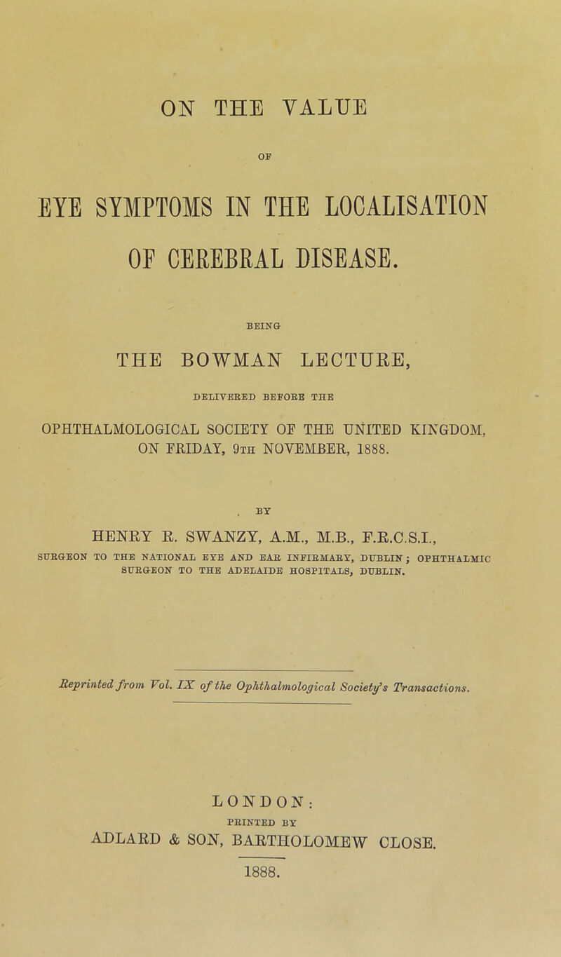 ON THE VALUE OF EYE SYMPTOMS IN THE LOCALISATION OF CEREBRAL DISEASE. BEING THE BOWMAN LECTURE, DELIVEBED BEFOEE THE OPHTHALMOLOGICAL SOCIETY OE THE UNITED KINGDOM, ON FHIDAY, 9th NOVEMBER, 1888. . by HENRY E. SWANZT, A.M., M.B., F.E.C.S.I., SUEGEON TO THE NATIONAL EYE AND EAE INFIEMAEY, DUBLIN; OPHTHALMIC SUEGEON TO THE ADELAIDE HOSPITALS, DUBLIN. Reprinted from Vol, LK of the Ophthalmological Society’s Transactions. LONDON: PEINTED BY ADLAED &. SON, BARTHOLOMEW CLOSE. 1888.