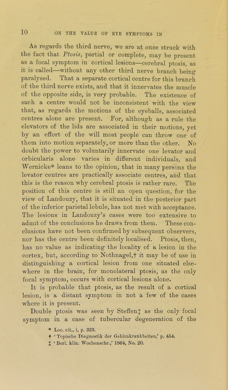 As regards the third nerve, we are at once struck with the fact that Ptosis, partial or complete, may be present as a focal symptom in cortical lesions—cerebral ptosis, as it is called—without any other third nerve branch being paralysed. That a separate cortical centre for this branch of the third nerve exists, and that it innervates the muscle of the opposite side, is very probable. The existence of such a centre would not be inconsistent with the view that, as regards the motions of the eyeballs, associated centres alone are present. For, although as a rule the elevators of the lids are associated in their motions, yet by an effort of the will most people can throw one of them into motion separately, or more than the other. No doubt the power to voluntarily innervate one levator and orbicularis alone varies in different individuals, and Wernicke* leans to the opinion, that in many persons the levator centres are practically associate centres, and that this is the reason why cerebral ptosis is rather rare. The position of this centre is still an open question, for the view of Landouzy, that it is situated in the posterior part of the inferior parietal lobule, has not met with acceptance. The lesions in Landouzy’s cases were too extensive to admit of the conclusions he draws from them. These con- clusions have not been confirmed by subsequent observers, nor has the centre been definitely localised. Ptosis, then, has no value as indicating the locality of a lesion in the cortex, but, according to Nothnagel,t it may be of use in distinguishing a cortical lesion from one situated else- where in the brain, for monolateral ptosis, as the only focal symptom, occurs with cortical lesions alone. It is probable that ptosis, as the result of a cortical lesion, is a distant symptom in not a few of the cases where it is present. Double ptosis was seen by SteffenJ as the only focal symptom in a case of tubercular degeneration of the * Loc. cit., i, p. 323. t ‘ Topische Diagnostik der Geliirnkrankheiten/ p. 454 i ‘ Berl. klin. Wochenschr./ 1864, No. 20.