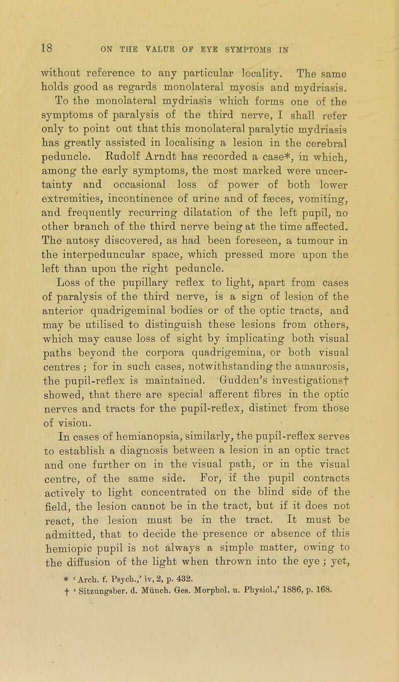 Avithout reference to any particular locality. The same holds good as regards monolateral myosis and mydriasis. To the monolateral mydriasis which forms one of the symptoms of paralysis of the third nerve, I shall refer only to point out that this monolateral paralytic mydriasis has greatly assisted in localising a lesion in the cerebral peduncle. Rudolf Arndt has recorded a case*, in which, among the early symptoms, the most marked were uncer- tainty and occasional loss of power of both lower extremities, incontinence of urine and of faeces, vomiting, and frequently recurring dilatation of the left pupil, no other branch of the third nerve being at the time affected. The autosy discovered, as had been foreseen, a tumour in the interpeduncular space, which pressed more upon the left than upon the right peduncle. Loss of the pupillary reflex to light, apart from cases of paralysis of the third nerve, is a sign of lesion of the antei’ior quadrigeminal bodies or of the optic tracts, and may be utilised to distinguish these lesions from others, which may cause loss of sight by implicating both visual paths beyond the corpora quadrigemina, or both visual centres ; for in such cases, notwithstanding the amaurosis, the pupil-reflex is maintained. Grudden’s investigationsf showed, that there are special afferent fibres in the optic nerves and tracts for the pupil-reflex, distinct from those of vision. In cases of hemianopsia, similarly, the pupil-reflex serves to establish a diagnosis between a lesion in an optic tract and one further on in the visual path, or in the visual centre, of the same side. For, if the pupil contracts actively to light concentrated on the blind side of the field, the lesion cannot be in the tract, but if it does not react, the lesion must be in the tract. It must be admitted, that to decide the presence or absence of this hemiopic pupil is not always a simple matter, owing to the diffusion of the light when thrown into the eye; yet, * ' Arch. f. Psych.,’ iv, 2, p. 432. f ‘ Sitzungsber. d. Miinch. Ges. Morphol. u. Physiol./ 1886, p. 168.