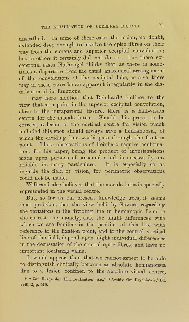 unscathed. In some of these cases the lesion, no doubt, extended deep enough to involve the optic fibres on their way from the cuneus and superior occipital convolution; but in others it certainly did not do so. For these ex- ceptional cases Nothnagel thinks that, as there is some- times a departure from the usual anatomical arrangement of the convolutions of the occipital lobe, so also there may in these cases be an apparent irregularity in the dis- tribution of its functions. I may here mention that Eeinhard* inclines to the view that at a point in the superior occipital convolution, close to the intraparietal fissure, there is a half-vision centre for the macula lutea. Should this prove to be correct, a lesion of the cortical centre for vision which included this spot should always give a hemianopsia, of which the dividing line would pass through the fixation point. These observations of Eeinhard require confirma- tion, for his paper, being the product of investigations made upon persons of unsound mind, is necessarily un- reliable in many particulars. It is especially so as regards the field of vision, for perimetric observations could not be made. Wilbrand also believes that the macula lutea is specially represented in the visual centre. But, so far as our present knowledge goes, it seems most probable, that the view held by Gowers regarding the variations in the dividing line in hemianopic fields is the correct one, namely, that the slight differences with which we are familiar in the position of this line with reference to the fixation point, and to the central vertical line of the field, depend upon slight individual differences in the decussation of the central optic fibres, and have no important localising value. It would appear, then, that we cannot expect to be able to distinguish clinically between an absolute hemianopsia due to a lesion confined to the absolute visual centre, * “ Zur Frage der Hirnlocalisation, &c.,” ‘ Archiv fiiv Psychiatrie,’ Bd. xviii, 2, p. 478.