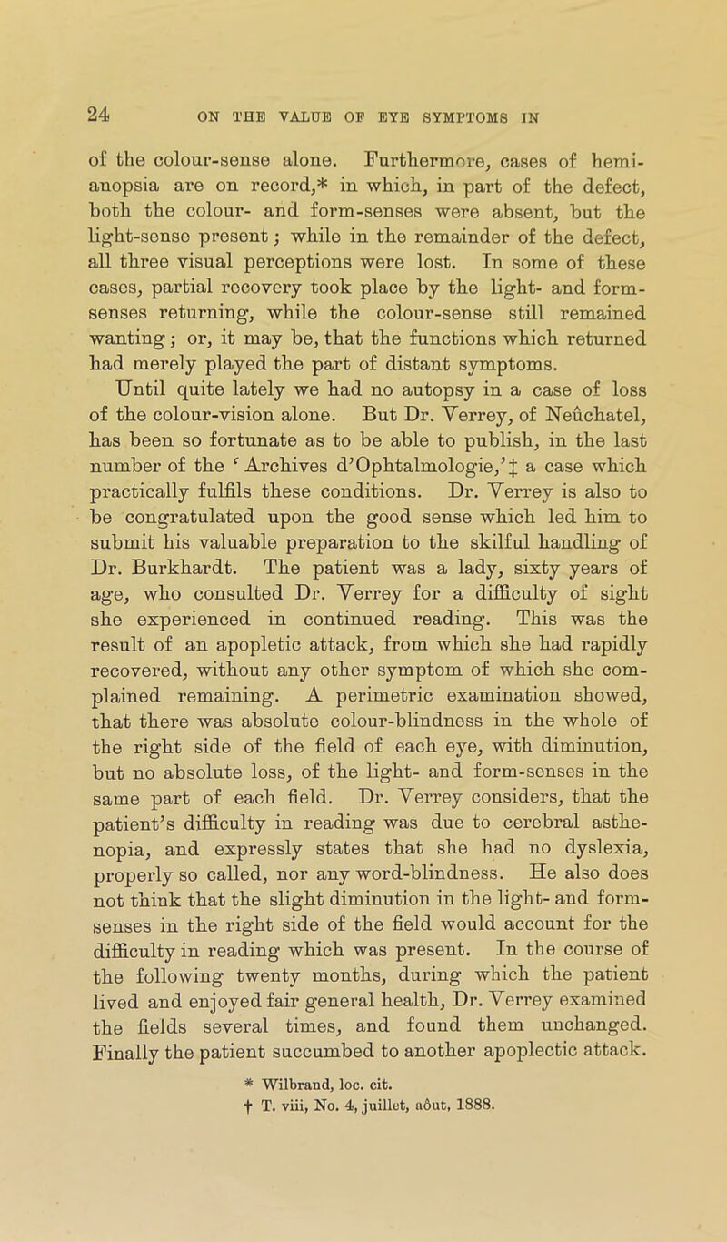 of the colour-sense alone. Furthermore^ cases of hemi- anopsia are on record,* in which, in part of the defect, both the colour- and form-senses were absent, but the light-sense present; while in the remainder of the defect, all three visual perceptions were lost. In some of these cases, partial recovery took place by the light- and form- senses returning, while the colour-sense still remained wanting; or, it may be, that the functions which returned had merely played the part of distant symptoms. Until quite lately we had no autopsy in a case of loss of the colour-vision alone. But Dr. Yerrey, of Neuchatel, has been so fortunate as to be able to publish, in the last number of the ^Archives d’Ophtalmologie,’J a case which practically fulfils these conditions. Dr. Yerrey is also to be congratulated upon the good sense which led him to submit his valuable preparation to the skilful handling of Dr. Burkhardt. The patient was a lady, sixty years of age, who consulted Dr. Yerrey for a diflB.culty of sight she experienced in continued reading. This was the result of an apopletic attack, from which she had rapidly recovered, without any other symptom of which she com- plained remaining. A perimetric examination showed, that there was absolute colour-blindness in the whole of the right side of the field of each eye, with diminution, but no absolute loss, of the light- and form-senses in the same part of each field. Dr. Yerrey considers, that the patient’s difficulty in reading was due to cerebral asthe- nopia, and expressly states that she had no dyslexia, properly so called, nor any word-blindness. He also does not think that the slight diminution in the light- and form- senses in the right side of the field would account for the difficulty in reading which was present. In the course of the following twenty months, during which the patient lived and enjoyed fair general health. Dr. Yerrey examined the fields several times, and found them unchanged. Finally the patient succumbed to another apoplectic attack. * Wilbrand, loc. cit. t T. viii, No. 4, juillet, a6ut, 1888.