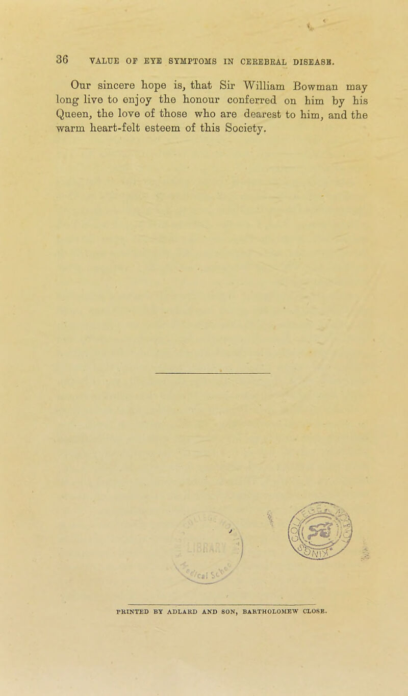 Our sincere hope is, that Sir William Bowman may long live to enjoy the honour conferred on him by his Queen, the love of those who are dearest to him, and the warm heart-felt esteem of this Society. PRINTED BY ADLARD AND SON, BARTHOLOMEW CLOSE.