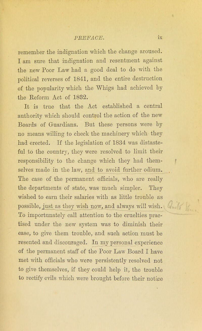 remember the indignation wliicli the change aroused. I am sure that indignation and resentment against the new Poor Law had a good deal to do with the political reverses of 1841, and the entire destruction of the popularity which the Whigs had achieved by the Reform Act of 1882. It is true that the Act established a central authority which should control the action of the new Boards of Guardians. But these persons were by no means willing to check the machinery which they had erected. If the legislation of 1834 was distaste- ful to the country, they were resolved to limit their responsibility to the change which they had them- selves made in the law, and to avoid further odium. The case of the permanent officials, who are really the departments of state, was much simpler. They wished to earn their salaries with as little trouble as possible, just as they wish now, and always will wish. To importunately call attention to the cruelties prac- tised under the new system was to diminish their ease, to give them trouble, and such action must be resented and discouraged. In my personal experience of the permanent staff of the Poor Law Board I have met with officials who were persistently resolved not to give themselves, if they could help it, the trouble to rectify evils which were brought before their notice
