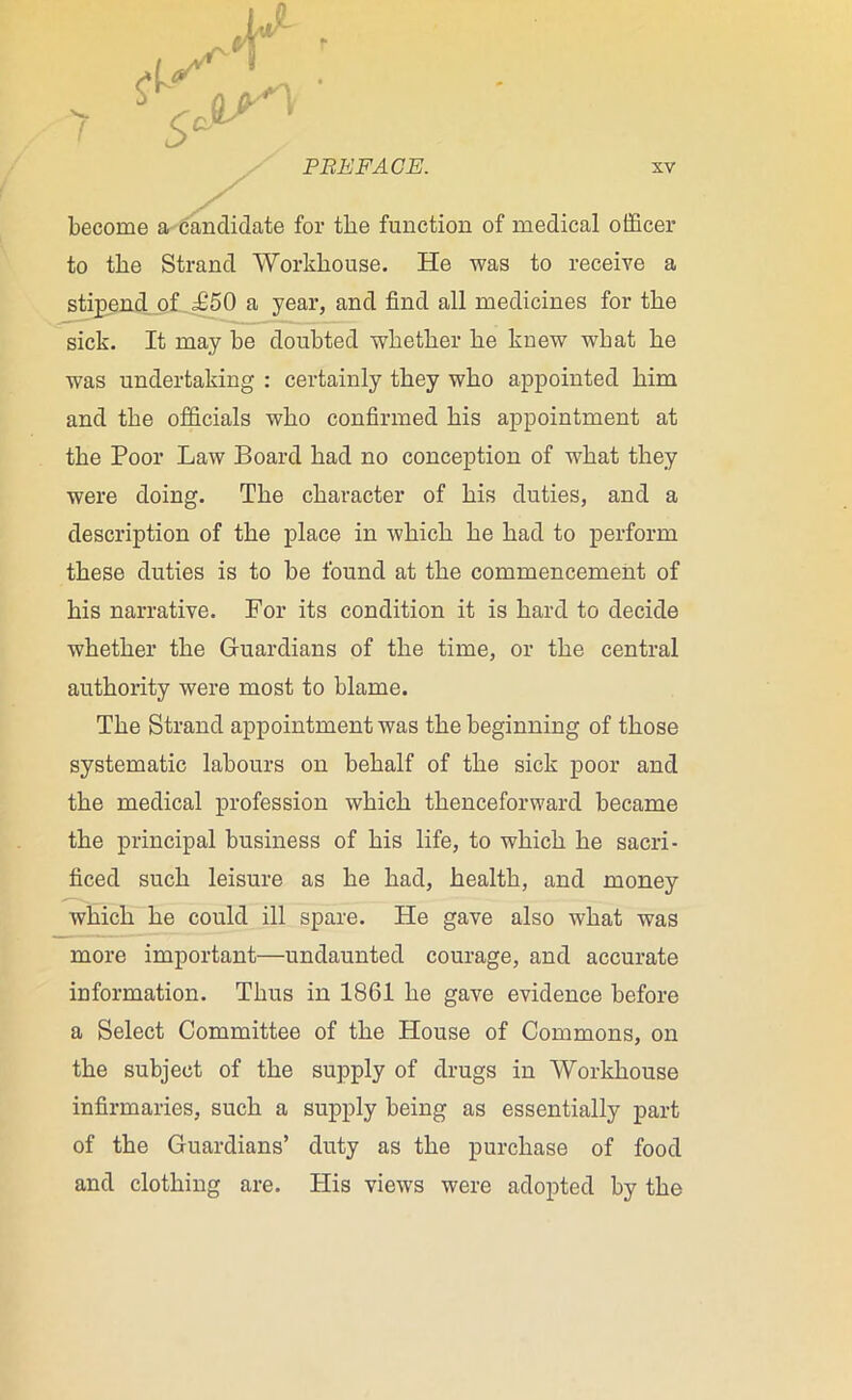 / become a candidate for the function of medical officer to the Strand Workhouse. He was to receive a stipend of £50 a year, and find all medicines for the sick. It may be doubted whether he knew what he was undertaking : certainly they who appointed him and the officials who confirmed his appointment at the Poor Law Board had no conception of what they were doing. The character of his duties, and a description of the place in which he had to perform these duties is to be found at the commencement of his narrative. For its condition it is hard to decide whether the Guardians of the time, or the central authority were most to blame. The Strand appointment was the beginning of those systematic labours on behalf of the sick poor and the medical profession which thenceforward became the principal business of his life, to which he sacri- ficed such leisure as he had, health, and money which he could ill spare. He gave also what was more important—undaunted courage, and accurate information. Thus in 1861 he gave evidence before a Select Committee of the House of Commons, on the subject of the supply of drugs in Workhouse infirmaries, such a supply being as essentially part of the Guardians’ duty as the purchase of food and clothing are. His views were adopted by the