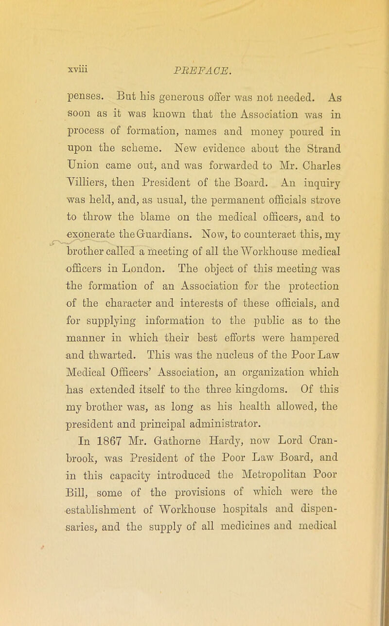 penses. But liis generous offer was not needed. As soon as it was known that the Association was in process of formation, names and money poured in upon the scheme. New evidence about the Strand Union came out, and was forwarded to Mr. Charles Villiers, then President of the Board. An inquiry was held, and, as usual, the permanent officials strove to throw the blame on the medical officers, and to exonerate the Guardians. Now, to counteract this, my brother called a meeting of all the Workhouse medical officers in London. The object of this meeting was the formation of an Association for the protection of the character and interests of these officials, and for supplying information to the public as to the manner in which their best efforts were hampered and thwarted. This was the nucleus of the Poor Law Medical Officers’ Association, an organization which has extended itself to the three kingdoms. Of this my brother was, as long as his health allowed, the president and principal administrator. In 1867 Mr. Gathorne Hardy, now Lord Cran- brook, was President of the Poor Law Board, and in this capacity introduced the Metropolitan Poor Bill, some of the provisions of which were the establishment of Workhouse hospitals and dispen- saries, and the supply of all medicines and medical