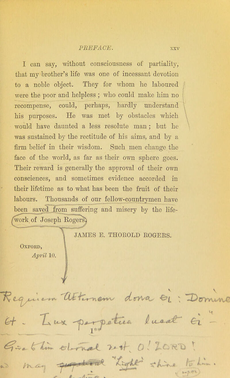 I can say, without consciousness of partiality, that my brother’s life was one of incessant devotion to a noble object. They for whom he laboured were the poor and helpless ; who could make him no recompense, could, perhaps, hardly understand his purposes. He was met by obstacles which would have daunted a less resolute man; but he was sustained by the rectitude of his aims, and by a firm belief in their wisdom. Such men change the face of the world, as far as their own sphere goes. Their reward is generally the approval of their own consciences, and sometimes evidence accorded in their lifetime as to what has been the fruit of their labours. Thousands of our fellow-countrymen have been saved from suffering and misery by the life- JAMES E. THOROLD ROGERS. Oxford, April 10.