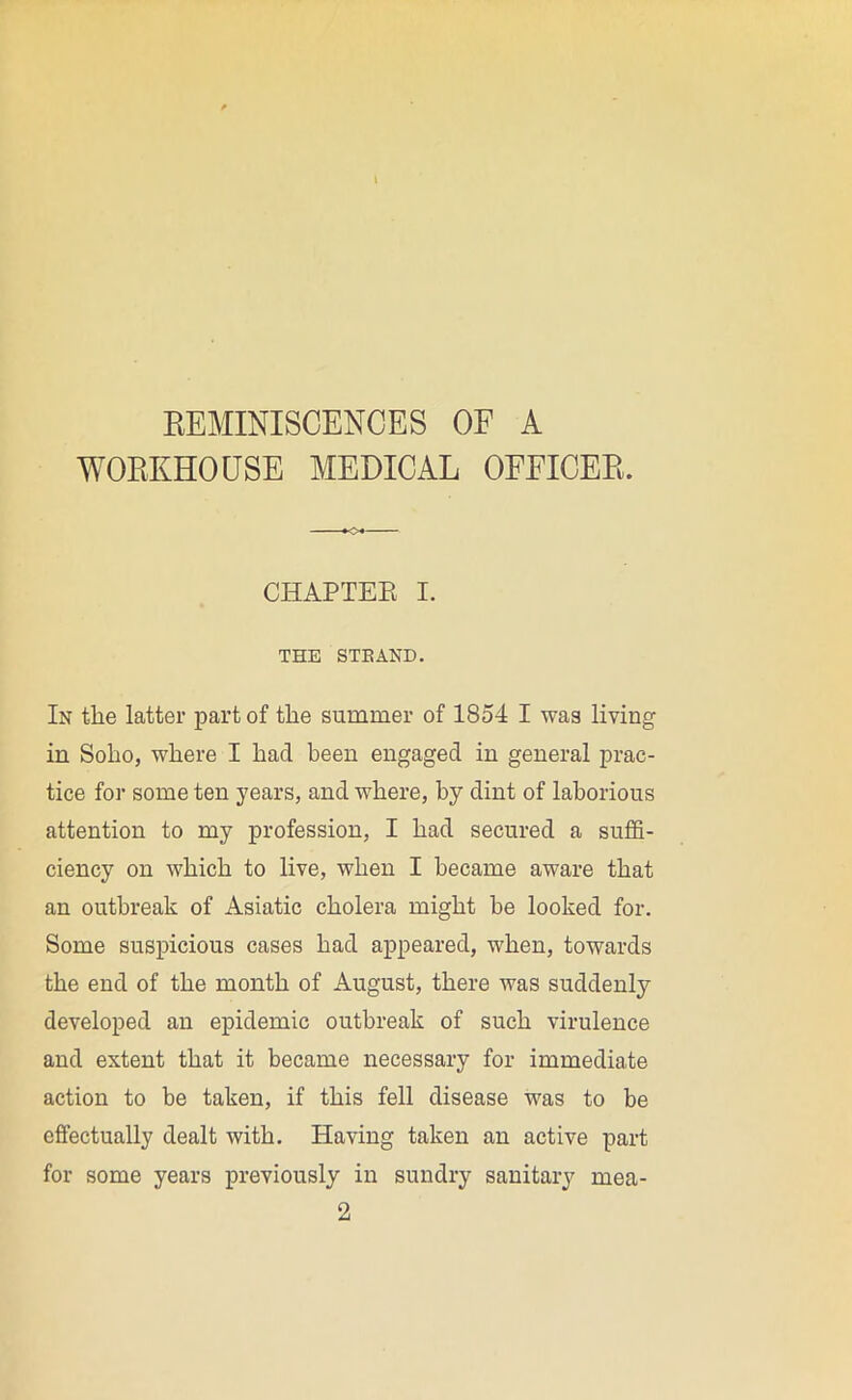 REMINISCENCES OF A WORKHOUSE MEDICAL OFFICER. CHAPTER I. THE STBAND. In the latter part of the summer of 1854 I was living in Soho, where I had been engaged in general prac- tice for some ten years, and where, by dint of laborious attention to my profession, I had secured a suffi- ciency on which to live, when I became aware that an outbreak of Asiatic cholera might be looked for. Some suspicious cases had appeared, when, towards the end of the month of August, there was suddenly developed an epidemic outbreak of such virulence and extent that it became necessary for immediate action to be taken, if this fell disease was to be effectually dealt with. Having taken an active part for some years previously in sundry sanitary mea- 2