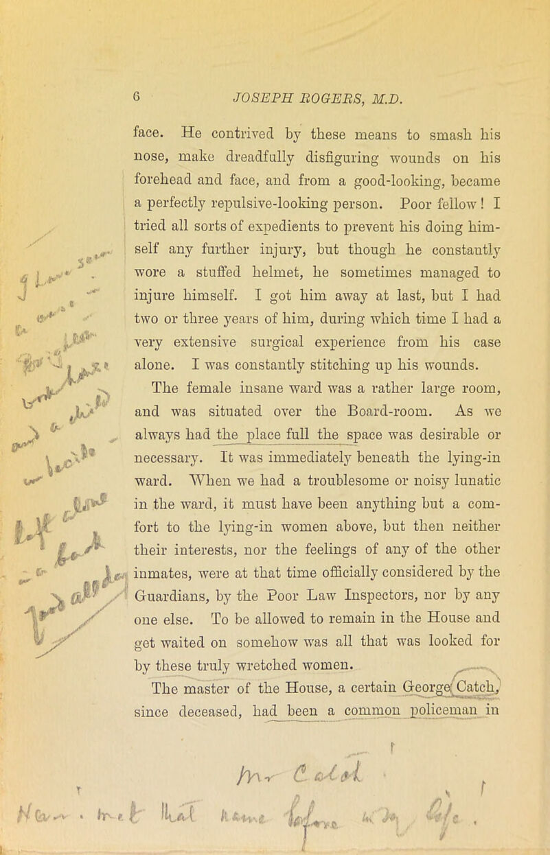 T H Gv ^ * hr- f face. He contrived by these means to smash his nose, make dreadfully disfiguring wounds on his forehead and face, and from a good-looking, became a perfectly repulsive-looking person. Poor fellow ! I tried all sorts of expedients to prevent his doing him- self any further injury, but though he constantly wore a stuffed helmet, he sometimes managed to injure himself. I got him away at last, but I had two or three years of him, during which time I had a very extensive surgical experience from his case alone. I was constantly stitching up his wounds. The female insane ward was a rather large room, and was situated over the Board-room. As we always had the place full the space was desirable or necessary. It was immediately beneath the lying-in ward. When we had a troublesome or noisy lunatic in the ward, it must have been anything but a com- fort to the lying-in women above, but then neither their interests, nor the feelings of any of the other inmates, were at that time officially considered by the Guardians, by the Poor Law Inspectors, nor by any one else. To be allowed to remain in the House and get waited on somehow was all that was looked for by these truly wretched women. The master of the House, a certain George,; Catch, since deceased, had been a common policeman in ^ r