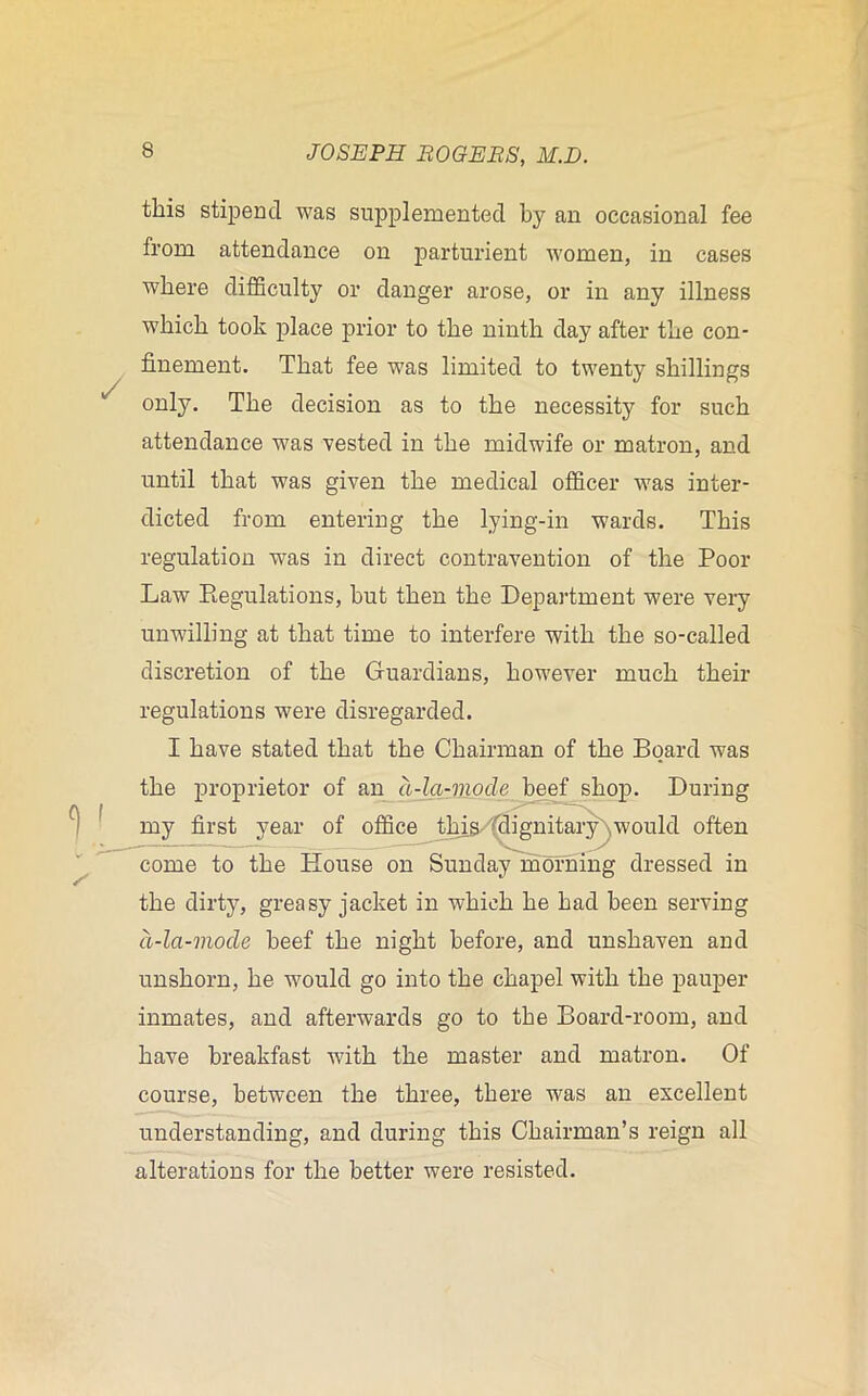 / this stipend was supplemented by an occasional fee from attendance on parturient -women, in cases where difficulty or danger arose, or in any illness which took place prior to the ninth day after the con- finement. That fee was limited to twenty shillings only. The decision as to the necessity for such attendance was vested in the midwife or matron, and until that was given the medical officer was inter- dicted from entering the lying-in wards. This regulation was in direct contravention of the Poor Law Regulations, but then the Department were very unwilling at that time to interfere with the so-called discretion of the Guardians, however much their regulations were disregarded. I have stated that the Chairman of the Board was the proprietor of an a-la-mode beef shop. During my first year of office this 'dignitary^would often come to the House on Sunday morning dressed in the dirty, greasy jacket in which he had been serving d-la-mode beef the night before, and unshaven and unshorn, he would go into the chapel with the pauper inmates, and afterwards go to the Board-room, and have breakfast with the master and matron. Of course, between the three, there was an excellent understanding, and during this Chairman’s reign all alterations for the better were resisted.