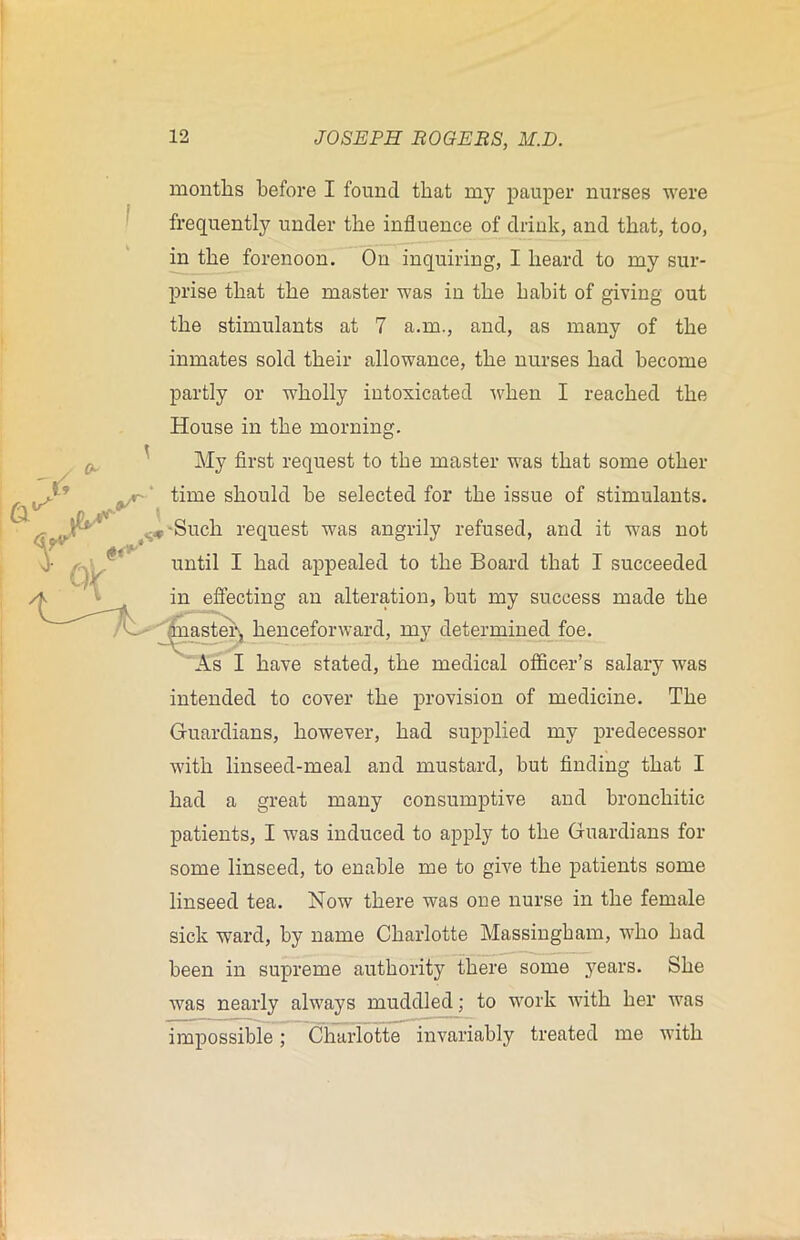 months before I found that my pauper nurses were frequently under the influence of drink, and that, too, in the forenoon. On inquiring, I heard to my sur- prise that the master was in the habit of giving out the stimulants at 7 a.m., and, as many of the inmates sold their allowance, the nurses had become partly or wholly intoxicated •when I reached the House in the morning. My first request to the master was that some other yr time should he selected for the issue of stimulants. s*-Such request was angrily refused, and it was not until I had appealed to the Board that I succeeded in effecting an alteration, but my success made the master^ henceforward, my determined foe. As I have stated, the medical officer’s salary was intended to cover the provision of medicine. The Guardians, however, had supplied my predecessor with linseed-meal and mustard, but finding that I had a great many consumptive and bronchitic patients, I was induced to apply to the Guardians for some linseed, to enable me to give the patients some linseed tea. Now there was one nurse in the female sick ward, by name Charlotte Massingham, wdio had been in supreme authority there some years. She was nearly always muddled; to work with her was impossible; Charlotte invariably treated me with